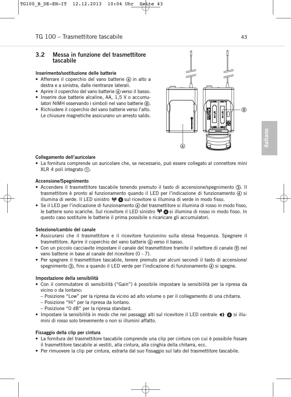 italianoTG 100 &ndash; Trasmettitore tascabile  433.2 Messa in funzione del trasmettitore tascabileInserimento/sostituzione delle batterie&bull; Afferrare il coperchio del vano batterie in alto a destra e a sinistra, dalle rientranze laterali.&bull; Aprire il coperchio del vano batterie verso il basso.&bull; Inserire due batterie alcaline, AA, 1,5 V o accumu-latori NiMH osservando i simboli nel vano batterie .&bull; Richiudere il coperchio del vano batterie verso l&rsquo;alto.Le chiusure magnetiche assicurano un arresto saldo.Collegamento dell&rsquo;auricolare&bull; La fornitura comprende un auricolare che, se necessario, pu&ograve; essere collegato al connettore miniXLR 4 poli integrato .Accensione/Spegnimento&bull; Accendere il trasmettitore tascabile tenendo premuto il tasto di accensione/spegnimento . Il trasmettitore &egrave; pronto al funzionamento quando il LED per l&rsquo;indicazione di funzionamento si illumina di verde. Il LED sinistro       sul ricevitore si illumina di verde in modo fisso.&bull; Se il LED per l&rsquo;indicazione di funzionamento  del trasmettitore si illumina di rosso in modo fisso,le batterie sono scariche. Sul ricevitore il LED sinistro      si illumina di rosso in modo fisso. Inquesto caso sostituire le batterie il prima possibile o ricaricare gli accumulatori.Selezione/cambio del canale&bull; Assicurarsi che il trasmettitore e il ricevitore funzionino sulla stessa frequenza. Spegnere il trasmettitore. Aprire il coperchio del vano batterie verso il basso.&bull; Con un piccolo cacciavite impostare il canale del trasmettitore tramite il selettore di canale nelvano batterie in base al canale del ricevitore (0 - 7).&bull; Per spegnere il trasmettitore tascabile, tenere premuto per alcuni secondi il tasto di accensione/spegnimento , fino a quando il LED verde per l&rsquo;indicazione di funzionamento  si spegne.Impostazione della sensibilit&agrave;  &bull; Con il commutatore di sensibilit&agrave; (&ldquo;Gain&rdquo;) &egrave; possibile impostare la sensibilit&agrave; per la ripresa da vicino o da lontano:&ndash; Posizione &ldquo;Low&rdquo; per la ripresa da vicino ad alto volume o per il collegamento di una chitarra.&ndash; Posizione &ldquo;Hi&rdquo; per la ripresa da lontano.&ndash; Posizione &ldquo;0 dB&rdquo; per la ripresa standard.&bull; Impostare la sensibilit&agrave; in modo che nei passaggi alti sul ricevitore il LED centrale      si illu-mini di rosso solo brevemente o non si illumini affatto.Fissaggio della clip per cintura  &bull; La fornitura del trasmettitore tascabile comprende una clip per cintura con cui &egrave; possibile fissareil trasmettitore tascabile ai vestiti, alla cintura, alla cinghia della chitarra, ecc.&bull; Per rimuovere la clip per cintura, estrarla dal suo fissaggio sul lato del trasmettitore tascabile.TG100_B_DE-EN-IT  12.12.2013  10:04 Uhr  Seite 43