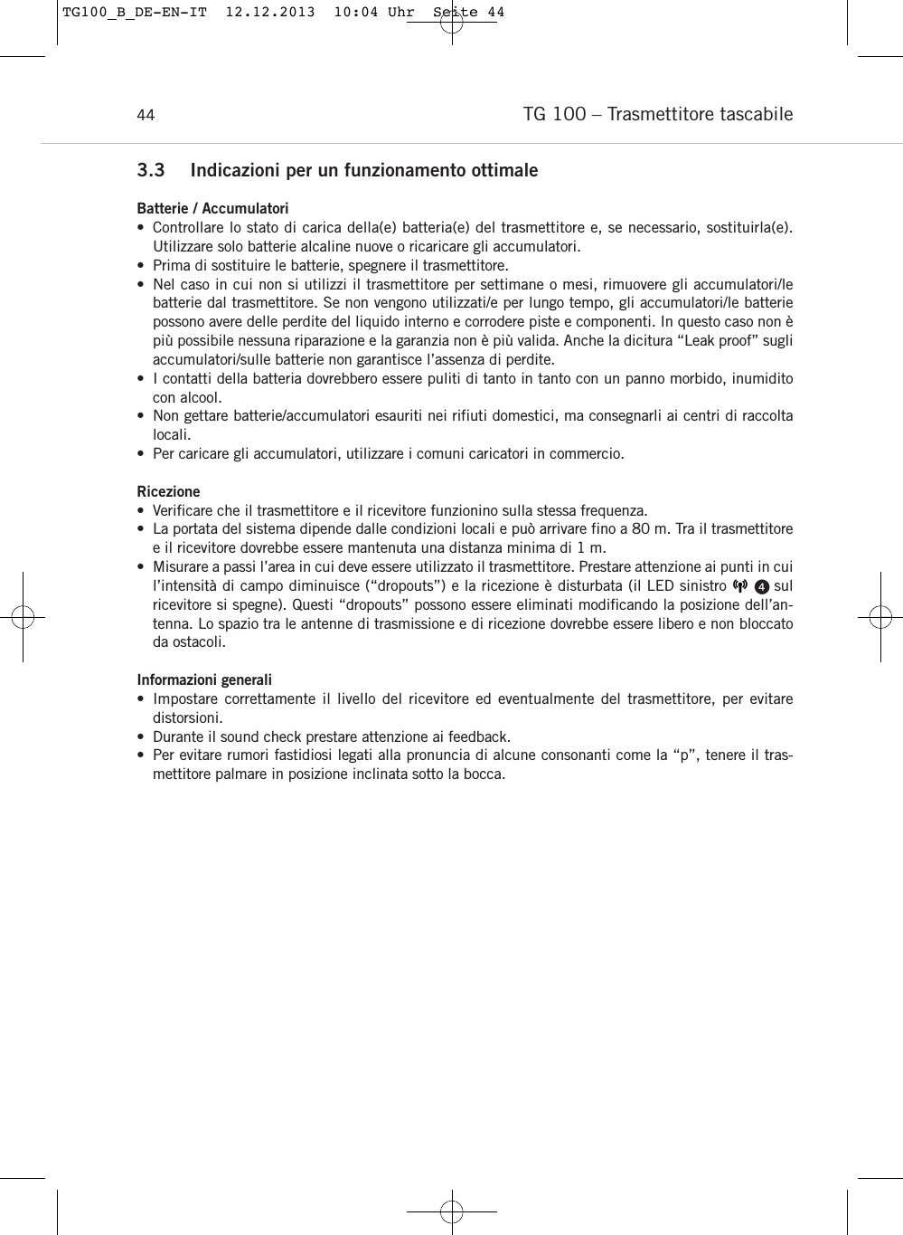 TG 100 &ndash; Trasmettitore tascabile 443.3 Indicazioni per un funzionamento ottimaleBatterie / Accumulatori&bull; Controllare lo stato di carica della(e) batteria(e) del trasmettitore e, se necessario, sostituirla(e). Utilizzare solo batterie alcaline nuove o ricaricare gli accumulatori.&bull; Prima di sostituire le batterie, spegnere il trasmettitore.&bull; Nel caso in cui non si utilizzi il trasmettitore per settimane o mesi, rimuovere gli accumulatori/le batterie dal trasmettitore. Se non vengono utilizzati/e per lungo tempo, gli accumulatori/le batterie possono avere delle perdite del liquido interno e corrodere piste e componenti. In questo caso non &egrave;pi&ugrave; possibile nessuna riparazione e la garanzia non &egrave; pi&ugrave; valida. Anche la dicitura &ldquo;Leak proof&rdquo; sugliaccumulatori/sulle batterie non garantisce l&rsquo;assenza di perdite.&bull; I contatti della batteria dovrebbero essere puliti di tanto in tanto con un panno morbido, inumiditocon alcool.&bull; Non gettare batterie/accumulatori esauriti nei rifiuti domestici, ma consegnarli ai centri di raccoltalocali.&bull; Per caricare gli accumulatori, utilizzare i comuni caricatori in commercio.Ricezione&bull; Verificare che il trasmettitore e il ricevitore funzionino sulla stessa frequenza.&bull; La portata del sistema dipende dalle condizioni locali e pu&ograve; arrivare fino a 80 m. Tra il trasmettitoree il ricevitore dovrebbe essere mantenuta una distanza minima di 1 m. &bull; Misurare a passi l&rsquo;area in cui deve essere utilizzato il trasmettitore. Prestare attenzione ai punti in cuil&rsquo;intensit&agrave; di campo diminuisce (&ldquo;dropouts&rdquo;) e la ricezione &egrave; disturbata (il LED sinistro      sul ricevitore si spegne). Questi &ldquo;dropouts&rdquo; possono essere eliminati modificando la posizione dell&rsquo;an-tenna. Lo spazio tra le antenne di trasmissione e di ricezione dovrebbe essere libero e non bloccatoda ostacoli.Informazioni generali&bull; Impostare correttamente il livello del ricevitore ed eventualmente del trasmettitore, per evitare distorsioni.&bull; Durante il sound check prestare attenzione ai feedback.&bull; Per evitare rumori fastidiosi legati alla pronuncia di alcune consonanti come la &ldquo;p&rdquo;, tenere il tras-mettitore palmare in posizione inclinata sotto la bocca.TG100_B_DE-EN-IT  12.12.2013  10:04 Uhr  Seite 44