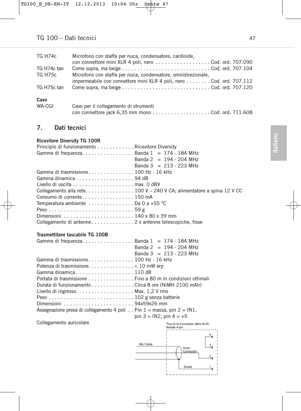 italianoTG 100 &ndash; Dati tecnici 47TG H74c Microfono con staffa per nuca, condensatore, cardioide, con connettore mini XLR 4 poli, nero . . . . . . . . . . . . . . . . . . Cod. ord. 707.090TG H74c tan Come sopra, ma beige . . . . . . . . . . . . . . . . . . . . . . . . . . . . . Cod. ord. 707.104TG H75c Microfono con staffa per nuca, condensatore, omnidirezionale, impermeabile con connettore mini XLR 4 poli, nero . . . . . . . . Cod. ord. 707.112TG H75c tan Come sopra, ma beige . . . . . . . . . . . . . . . . . . . . . . . . . . . . . Cod. ord. 707.120CavoWA-CGI Cavo per il collegamento di strumenti con connettore jack 6,35 mm mono . . . . . . . . . . . . . . . . . . . Cod. ord. 711.6087. Dati tecniciRicevitore Diversity TG 100RPrincipio di funzionamento . . . . . . . . . . . . Ricevitore DiversityGamme di frequenza. . . . . . . . . . . . . . . . . Banda 1   =  174 - 184 MHzBanda 2   =  194 - 204 MHzBanda 3   =  213 - 223 MHz Gamma di trasmissione. . . . . . . . . . . . . . . 100 Hz - 16 kHz Gamma dinamica . . . . . . . . . . . . . . . . . . . 94 dBLivello di uscita . . . . . . . . . . . . . . . . . . . . max. 0 dBVCollegamento alla rete. . . . . . . . . . . . . . . . 100 V &ndash; 240 V CA; alimentatore a spina 12 V CCConsumo di corrente. . . . . . . . . . . . . . . . . 150 mATemperatura ambiente . . . . . . . . . . . . . . . Da 0 a +55 &deg;CPeso . . . . . . . . . . . . . . . . . . . . . . . . . . . . 59 gDimensioni . . . . . . . . . . . . . . . . . . . . . . . 140 x 80 x 39 mmCollegamento di antenne. . . . . . . . . . . . . . 2 x antenne telescopiche, fisseTrasmettitore tascabile TG 100BGamme di frequenza. . . . . . . . . . . . . . . . . Banda 1   =  174 - 184 MHzBanda 2   =  194 - 204 MHzBanda 3   =  213 - 223 MHz Gamma di trasmissione. . . . . . . . . . . . . . . 100 Hz - 16 kHz Potenza di trasmissione. . . . . . . . . . . . . . . < 10 mW erp Gamma dinamica . . . . . . . . . . . . . . . . . . . 110 dB Portata di trasmissione . . . . . . . . . . . . . . . Fino a 80 m in condizioni ottimaliDurata di funzionamento . . . . . . . . . . . . . . Circa 8 ore (NiMH 2100 mAh)Livello di ingresso. . . . . . . . . . . . . . . . . . . Max. 1,2 V rmsPeso . . . . . . . . . . . . . . . . . . . . . . . . . . . . 102 g senza batterieDimensioni . . . . . . . . . . . . . . . . . . . . . . . 94x59x26 mmAssegnazione presa di collegamento 4 poli . . Pin 1 = massa, pin 2 = IN1, pin 3 = IN2, pin 4 = +5 Collegamento auricolare TG100_B_DE-EN-IT  12.12.2013  10:04 Uhr  Seite 47