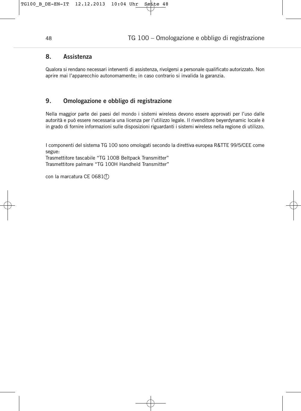 TG 100 &ndash; Omologazione e obbligo di registrazione488. AssistenzaQualora si rendano necessari interventi di assistenza, rivolgersi a personale qualificato autorizzato. Nonaprire mai l&rsquo;apparecchio autonomamente; in caso contrario si invalida la garanzia.9. Omologazione e obbligo di registrazioneNella maggior parte dei paesi del mondo i sistemi wireless devono essere approvati per l&rsquo;uso dalle autorit&agrave; e pu&ograve; essere necessaria una licenza per l&rsquo;utilizzo legale. Il rivenditore beyerdynamic locale &egrave;in grado di fornire informazioni sulle disposizioni riguardanti i sistemi wireless nella regione di utilizzo.I componenti del sistema TG 100 sono omologati secondo la direttiva europea R&amp;TTE 99/5/CEE comesegue:Trasmettitore tascabile &ldquo;TG 100B Beltpack Transmitter&rdquo;Trasmettitore palmare &ldquo;TG 100H Handheld Transmitter&rdquo;con la marcatura CE 0681 !TG100_B_DE-EN-IT  12.12.2013  10:04 Uhr  Seite 48