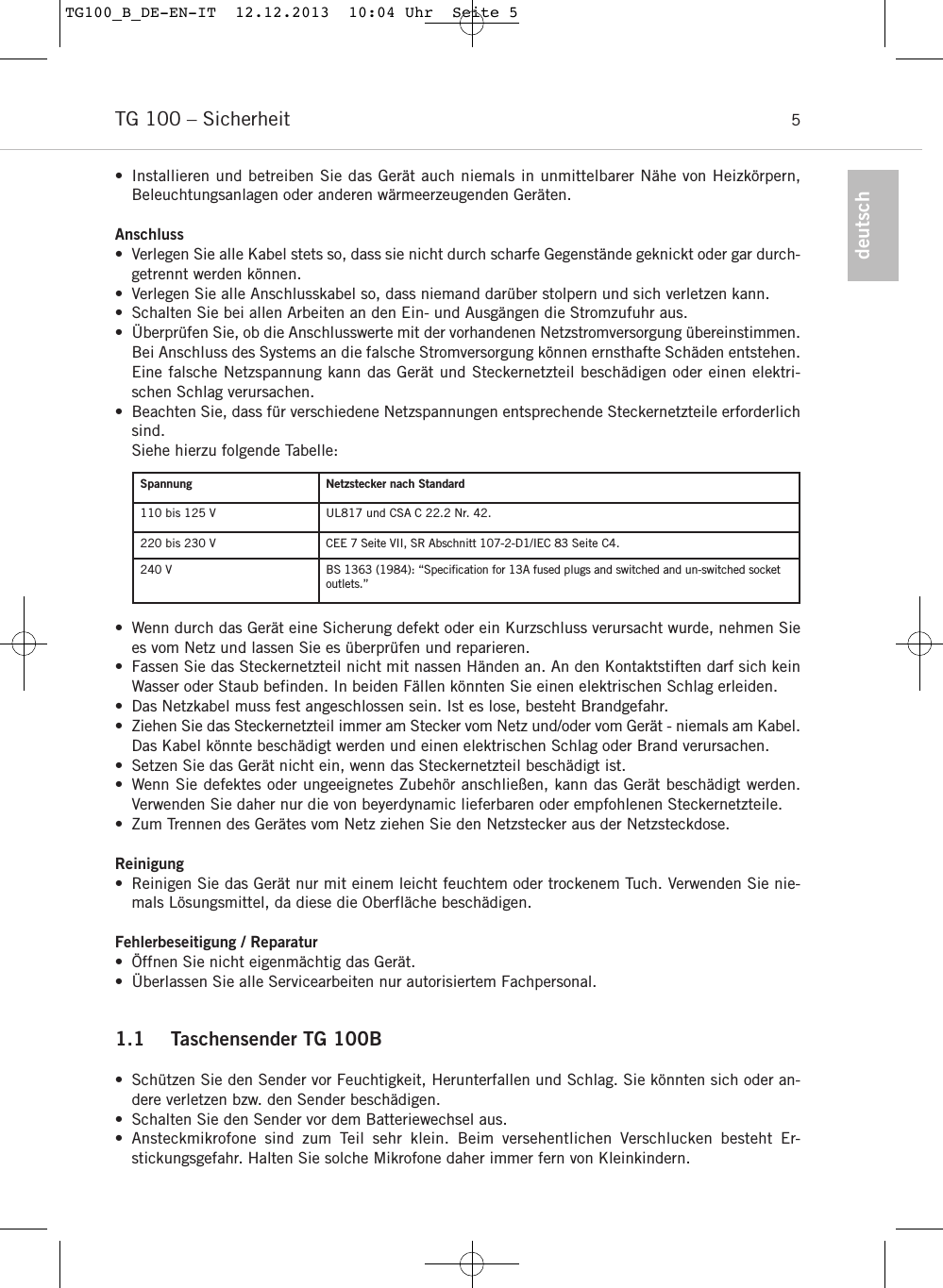 TG 100 &ndash; Sicherheit 5deutsch&bull; Installieren und betreiben Sie das Ger&auml;t auch niemals in unmittelbarer N&auml;he von Heizk&ouml;rpern, Beleuchtungsanlagen oder anderen w&auml;rmeerzeugenden Ger&auml;ten.Anschluss&bull; Verlegen Sie alle Kabel stets so, dass sie nicht durch scharfe Gegenst&auml;nde geknickt oder gar durch-getrennt werden k&ouml;nnen.&bull; Verlegen Sie alle Anschlusskabel so, dass niemand dar&uuml;ber stolpern und sich verletzen kann.&bull; Schalten Sie bei allen Arbeiten an den Ein- und Ausg&auml;ngen die Stromzufuhr aus.&bull; &Uuml;berpr&uuml;fen Sie, ob die Anschlusswerte mit der vorhandenen Netzstromversorgung &uuml;ber einstimmen.Bei Anschluss des Systems an die falsche Stromversorgung k&ouml;nnen ernsthafte Sch&auml;den entstehen.Eine falsche Netzspannung kann das Ger&auml;t und Steckernetzteil besch&auml;digen oder einen elektri-schen Schlag verursachen.&bull; Beachten Sie, dass f&uuml;r verschiedene Netzspannungen entsprechende Steckernetzteile erforderlichsind.Siehe hierzu folgende Tabelle:&bull; Wenn durch das Ger&auml;t eine Sicherung defekt oder ein Kurzschluss verursacht wurde, nehmen Siees vom Netz und lassen Sie es &uuml;berpr&uuml;fen und reparieren.&bull; Fassen Sie das Steckernetzteil nicht mit nassen H&auml;nden an. An den Kontaktstiften darf sich keinWasser oder Staub befinden. In beiden F&auml;llen k&ouml;nnten Sie einen elektrischen Schlag erleiden.&bull; Das Netzkabel muss fest angeschlossen sein. Ist es lose, besteht Brandgefahr.&bull; Ziehen Sie das Steckernetzteil immer am Stecker vom Netz und/oder vom Ger&auml;t - niemals am Kabel.Das Kabel k&ouml;nnte besch&auml;digt werden und einen elektrischen Schlag oder Brand verursachen.&bull; Setzen Sie das Ger&auml;t nicht ein, wenn das Steckernetzteil besch&auml;digt ist.&bull; Wenn Sie defektes oder ungeeignetes Zubeh&ouml;r anschlie&szlig;en, kann das Ger&auml;t besch&auml;digt werden.Verwenden Sie daher nur die von beyerdynamic lieferbaren oder empfohlenen Steckernetzteile. &bull; Zum Trennen des Ger&auml;tes vom Netz ziehen Sie den Netzstecker aus der Netzsteckdose.Reinigung&bull; Reinigen Sie das Ger&auml;t nur mit einem leicht feuchtem oder trockenem Tuch. Verwenden Sie nie-mals L&ouml;sungsmittel, da diese die Oberfl&auml;che besch&auml;digen.Fehlerbeseitigung / Reparatur&bull; &Ouml;ffnen Sie nicht eigenm&auml;chtig das Ger&auml;t.  &bull; &Uuml;berlassen Sie alle Servicearbeiten nur autorisiertem Fachpersonal.1.1 Taschensender TG 100B&bull;  Sch&uuml;tzen Sie den Sender vor Feuchtigkeit, Herunterfallen und Schlag. Sie k&ouml;nnten sich oder an-dere verletzen bzw. den Sender besch&auml;digen.&bull; Schalten Sie den Sender vor dem Batteriewechsel aus.&bull; Ansteckmikrofone sind zum Teil sehr klein. Beim versehentlichen Verschlucken besteht Er-stickungsgefahr. Halten Sie solche Mikrofone daher immer fern von Kleinkindern.Spannung Netzstecker nach Standard110 bis 125 V UL817 und CSA C 22.2 Nr. 42.220 bis 230 V CEE 7 Seite VII, SR Abschnitt 107-2-D1/IEC 83 Seite C4.240 V BS 1363 (1984): &ldquo;Speciﬁcation for 13A fused plugs and switched and un-switched socketoutlets.&rdquo;TG100_B_DE-EN-IT  12.12.2013  10:04 Uhr  Seite 5