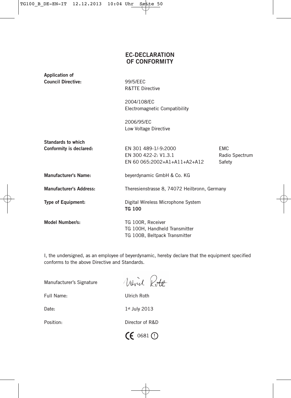 EC-DECLARATIONOF CONFORMITYApplication ofCouncil Directive: 99/5/EECR&amp;TTE Directive2004/108/EC Electromagnetic Compatibility2006/95/ECLow Voltage DirectiveStandards to which Conformity is declared: EN 301 489-1/-9:2000 EMC EN 300 422-2: V1.3.1 Radio SpectrumEN 60 065:2002+A1+A11+A2+A12  SafetyManufacturer's Name: beyerdynamic GmbH &amp; Co. KGManufacturer's Address: Theresienstrasse 8, 74072 Heilbronn, GermanyType of Equipment: Digital Wireless Microphone SystemTG 100Model Number/s: TG 100R, ReceiverTG 100H, Handheld TransmitterTG 100B, Beltpack TransmitterI, the undersigned, as an employee of beyerdynamic, hereby declare that the equipment speciﬁed conforms to the above Directive and Standards.Manufacturer&rsquo;s SignatureFull Name: Ulrich RothDate: 1st July 2013Position: Director of R&amp;D 0681   !TG100_B_DE-EN-IT  12.12.2013  10:04 Uhr  Seite 50