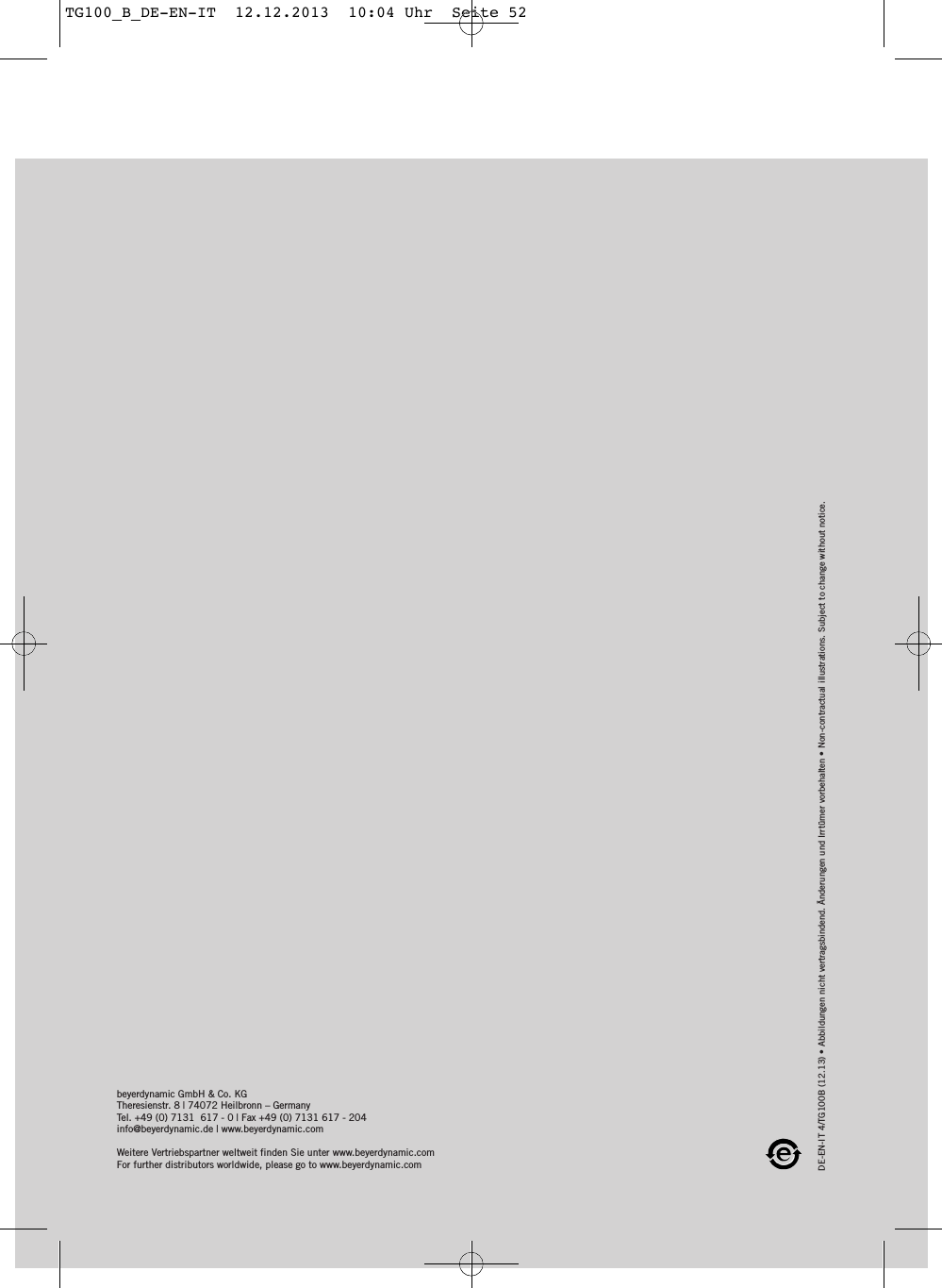 DE-EN-IT 4/TG100B (12.13) &bull; Abbildungen nicht vertragsbindend. &Auml;nderungen und Irrt&uuml;mer vorbehalten &bull; Non-contractual illustrations. Subject to change without notice. beyerdynamic GmbH &amp; Co. KGTheresienstr. 8 | 74072 Heilbronn &ndash; GermanyTel. +49 (0) 7131  617 - 0 | Fax +49 (0) 7131 617 - 204info@beyerdynamic.de | www.beyerdynamic.comWeitere Vertriebspartner weltweit finden Sie unter www.beyerdynamic.comFor further distributors worldwide, please go to www.beyerdynamic.comTG100_B_DE-EN-IT  12.12.2013  10:04 Uhr  Seite 52