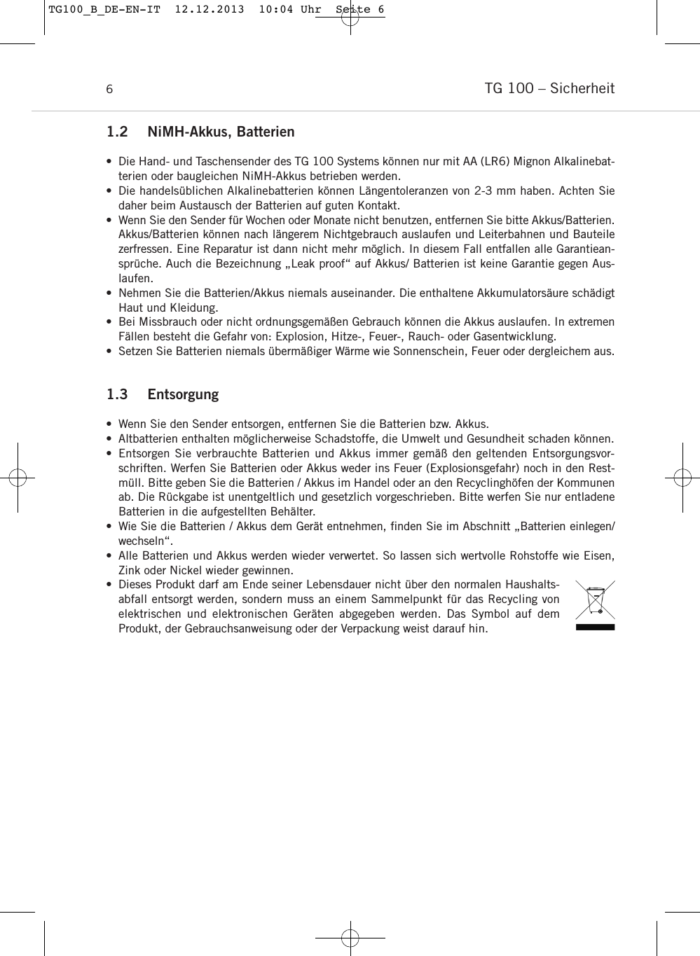 TG 100 &ndash; Sicherheit61.2 NiMH-Akkus, Batterien&bull; Die Hand- und Taschensender des TG 100 Systems k&ouml;nnen nur mit AA (LR6) Mignon Alkalinebat-terien oder baugleichen NiMH-Akkus betrieben werden.&bull; Die handels&uuml;blichen Alkalinebatterien k&ouml;nnen L&auml;ngentoleranzen von 2-3 mm haben. Achten Siedaher beim Austausch der Batterien auf guten Kontakt.&bull; Wenn Sie den Sender f&uuml;r Wochen oder Monate nicht benutzen, entfernen Sie bitte Akkus/Batterien.Akkus/Batterien k&ouml;nnen nach l&auml;ngerem Nichtgebrauch auslaufen und Leiterbahnen und Bauteilezerfressen. Eine Reparatur ist dann nicht mehr m&ouml;glich. In diesem Fall entfallen alle Garantiean-spr&uuml;che. Auch die Bezeichnung &bdquo;Leak proof&ldquo; auf Akkus/ Batterien ist keine Garantie gegen Aus-laufen.&bull; Nehmen Sie die Batterien/Akkus niemals auseinander. Die enthaltene Akkumulators&auml;ure sch&auml;digtHaut und Kleidung.&bull; Bei Missbrauch oder nicht ordnungsgem&auml;&szlig;en Gebrauch k&ouml;nnen die Akkus auslaufen. In extremenF&auml;llen besteht die Gefahr von: Explosion, Hitze-, Feuer-, Rauch- oder Gasentwicklung.&bull; Setzen Sie Batterien niemals &uuml;berm&auml;&szlig;iger W&auml;rme wie Sonnenschein, Feuer oder dergleichem aus.1.3 Entsorgung &bull; Wenn Sie den Sender entsorgen, entfernen Sie die Batterien bzw. Akkus. &bull; Altbatterien enthalten m&ouml;glicherweise Schadstoffe, die Umwelt und Gesundheit schaden k&ouml;nnen. &bull; Entsorgen Sie verbrauchte Batterien und Akkus immer gem&auml;&szlig; den geltenden Entsorgungsvor-schriften. Werfen Sie Batterien oder Akkus weder ins Feuer (Explosionsgefahr) noch in den Rest-m&uuml;ll. Bitte geben Sie die Batterien / Akkus im Handel oder an den Recyclingh&ouml;fen der Kommunenab. Die R&uuml;ckgabe ist unentgeltlich und gesetzlich vorgeschrieben. Bitte werfen Sie nur entladeneBatterien in die aufgestellten Beh&auml;lter. &bull; Wie Sie die Batterien / Akkus dem Ger&auml;t entnehmen, finden Sie im Abschnitt &bdquo;Batterien einlegen/wechseln&ldquo;.&bull; Alle Batterien und Akkus werden wieder verwertet. So lassen sich wertvolle Rohstoffe wie Eisen,Zink oder Nickel wieder gewinnen.&bull; Dieses Produkt darf am Ende seiner Lebensdauer nicht &uuml;ber den normalen Haushalts-abfall entsorgt werden, sondern muss an einem Sammelpunkt f&uuml;r das Recycling vonelektrischen und elektronischen Ger&auml;ten abgegeben werden. Das Symbol auf dem Produkt, der Gebrauchsanweisung oder der Verpackung weist darauf hin.TG100_B_DE-EN-IT  12.12.2013  10:04 Uhr  Seite 6