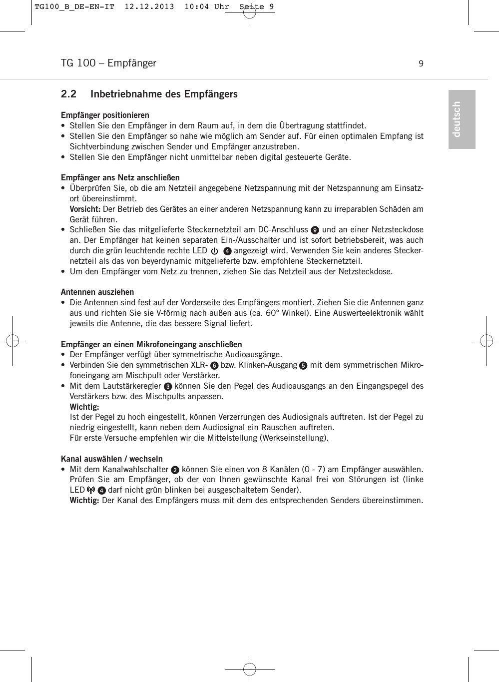 2.2 Inbetriebnahme des Empf&auml;ngersEmpf&auml;nger positionieren&bull; Stellen Sie den Empf&auml;nger in dem Raum auf, in dem die &Uuml;bertragung stattfindet. &bull; Stellen Sie den Empf&auml;nger so nahe wie m&ouml;glich am Sender auf. F&uuml;r einen optimalen Empfang istSichtverbindung zwischen Sender und Empf&auml;nger anzustreben.&bull; Stellen Sie den Empf&auml;nger nicht unmittelbar neben digital gesteuerte Ger&auml;te.Empf&auml;nger ans Netz anschlie&szlig;en&bull; &Uuml;berpr&uuml;fen Sie, ob die am Netzteil angegebene Netzspannung mit der Netzspannung am Einsatz-ort &uuml;bereinstimmt. Vorsicht: Der Betrieb des Ger&auml;tes an einer anderen Netzspannung kann zu irreparablen Sch&auml;den amGer&auml;t f&uuml;hren.&bull; Schlie&szlig;en Sie das mitgelieferte Steckernetzteil am DC-Anschluss und an einer Netzsteckdosean. Der Empf&auml;nger hat keinen separaten Ein-/Ausschalter und ist sofort betriebsbereit, was auchdurch die gr&uuml;n leuchtende rechte LED       angezeigt wird. Verwenden Sie kein anderes Stecker-netzteil als das von beyerdynamic mitgelieferte bzw. empfohlene Steckernetzteil.&bull; Um den Empf&auml;nger vom Netz zu trennen, ziehen Sie das Netzteil aus der Netzsteckdose.Antennen ausziehen&bull; Die Antennen sind fest auf der Vorderseite des Empf&auml;ngers montiert. Ziehen Sie die Antennen ganzaus und richten Sie sie V-f&ouml;rmig nach au&szlig;en aus (ca. 60&deg; Winkel). Eine Auswerteelektronik w&auml;hltjeweils die Antenne, die das bessere Signal liefert.Empf&auml;nger an einen Mikrofoneingang anschlie&szlig;en&bull; Der Empf&auml;nger verf&uuml;gt &uuml;ber symmetrische Audioausg&auml;nge.&bull; Verbinden Sie den symmetrischen XLR- bzw. Klinken-Ausgang mit dem symmetrischen Mikro-foneingang am Mischpult oder Verst&auml;rker.&bull; Mit dem Lautst&auml;rkeregler  k&ouml;nnen Sie den Pegel des Audioausgangs an den Eingangspegel desVerst&auml;rkers bzw. des Mischpults anpassen. Wichtig:Ist der Pegel zu hoch eingestellt, k&ouml;nnen Verzerrungen des Audiosignals auftreten. Ist der Pegel zuniedrig eingestellt, kann neben dem Audiosignal ein Rauschen auftreten.F&uuml;r erste Versuche empfehlen wir die Mittelstellung (Werkseinstellung).Kanal ausw&auml;hlen / wechseln&bull; Mit dem Kanalwahlschalter k&ouml;nnen Sie einen von 8 Kan&auml;len (0 - 7) am Empf&auml;nger ausw&auml;hlen.Pr&uuml;fen Sie am Empf&auml;nger, ob der von Ihnen gew&uuml;nschte Kanal frei von St&ouml;rungen ist (linke LED      darf nicht gr&uuml;n blinken bei ausgeschaltetem Sender).Wichtig: Der Kanal des Empf&auml;ngers muss mit dem des entsprechenden Senders &uuml;bereinstimmen.TG 100 &ndash; Empf&auml;nger 9deutschTG100_B_DE-EN-IT  12.12.2013  10:04 Uhr  Seite 9