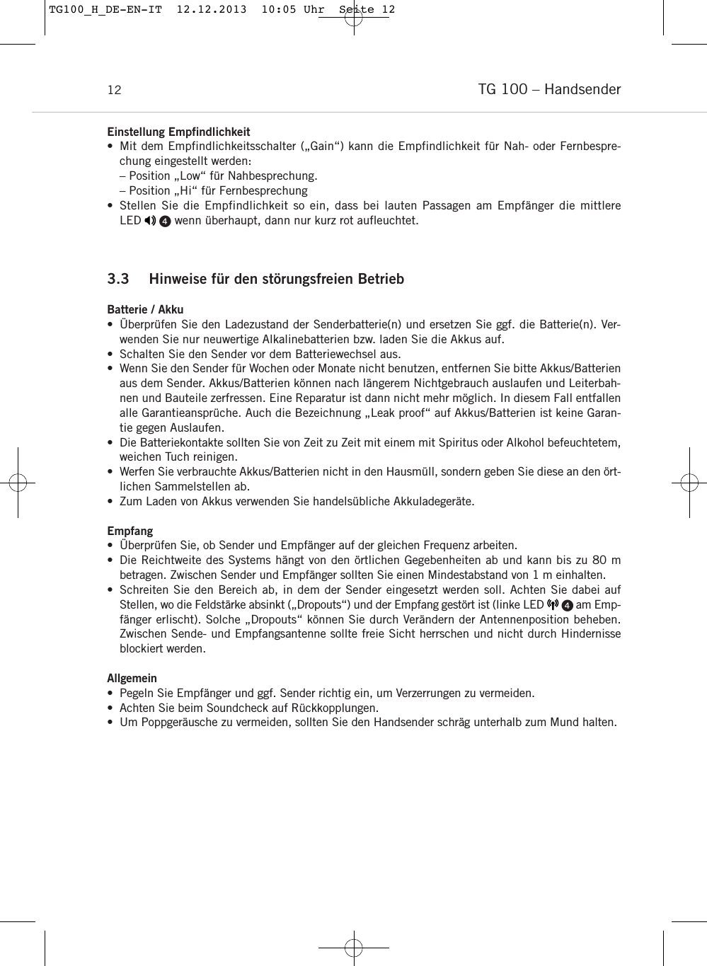 TG 100 – Handsender12Einstellung Empfindlichkeit • Mit dem Empfindlichkeitsschalter („Gain“) kann die Empfindlichkeit für Nah- oder Fernbespre-chung eingestellt werden:– Position „Low“ für Nahbesprechung.– Position „Hi“ für Fernbesprechung• Stellen Sie die Empfindlichkeit so ein, dass bei lauten Passagen am Empfänger die mittlere LED     wenn überhaupt, dann nur kurz rot aufleuchtet.3.3 Hinweise für den störungsfreien BetriebBatterie / Akku• Überprüfen Sie den Ladezustand der Senderbatterie(n) und ersetzen Sie ggf. die Batterie(n). Ver-wenden Sie nur neuwertige Alkalinebatterien bzw. laden Sie die Akkus auf.• Schalten Sie den Sender vor dem Batteriewechsel aus.• Wenn Sie den Sender für Wochen oder Monate nicht benutzen, entfernen Sie bitte Akkus/Batterienaus dem Sender. Akkus/Batterien können nach längerem Nichtgebrauch auslaufen und Leiterbah-nen und Bauteile zerfressen. Eine Reparatur ist dann nicht mehr möglich. In diesem Fall entfallenalle Garantieansprüche. Auch die Bezeichnung „Leak proof“ auf Akkus/Batterien ist keine Garan-tie gegen Auslaufen.• Die Batteriekontakte sollten Sie von Zeit zu Zeit mit einem mit Spiritus oder Alkohol befeuchtetem,weichen Tuch reinigen.• Werfen Sie verbrauchte Akkus/Batterien nicht in den Hausmüll, sondern geben Sie diese an den ört-lichen Sammelstellen ab.• Zum Laden von Akkus verwenden Sie handelsübliche Akkuladegeräte.Empfang• Überprüfen Sie, ob Sender und Empfänger auf der gleichen Frequenz arbeiten.• Die Reichtweite des Systems hängt von den örtlichen Gegebenheiten ab und kann bis zu 80 m betragen. Zwischen Sender und Empfänger sollten Sie einen Mindestabstand von 1 m einhalten. • Schreiten Sie den Bereich ab, in dem der Sender eingesetzt werden soll. Achten Sie dabei auf Stellen, wo die Feldstärke absinkt („Dropouts“) und der Empfang gestört ist (linke LED       am Emp-fänger erlischt). Solche „Dropouts“ können Sie durch Verändern der Antennenposition beheben. Zwischen Sende- und Empfangsantenne sollte freie Sicht herrschen und nicht durch Hindernisseblockiert werden.Allgemein• Pegeln Sie Empfänger und ggf. Sender richtig ein, um Verzerrungen zu vermeiden.• Achten Sie beim Soundcheck auf Rückkopplungen.• Um Poppgeräusche zu vermeiden, sollten Sie den Handsender schräg unterhalb zum Mund halten.TG100_H_DE-EN-IT  12.12.2013  10:05 Uhr  Seite 12