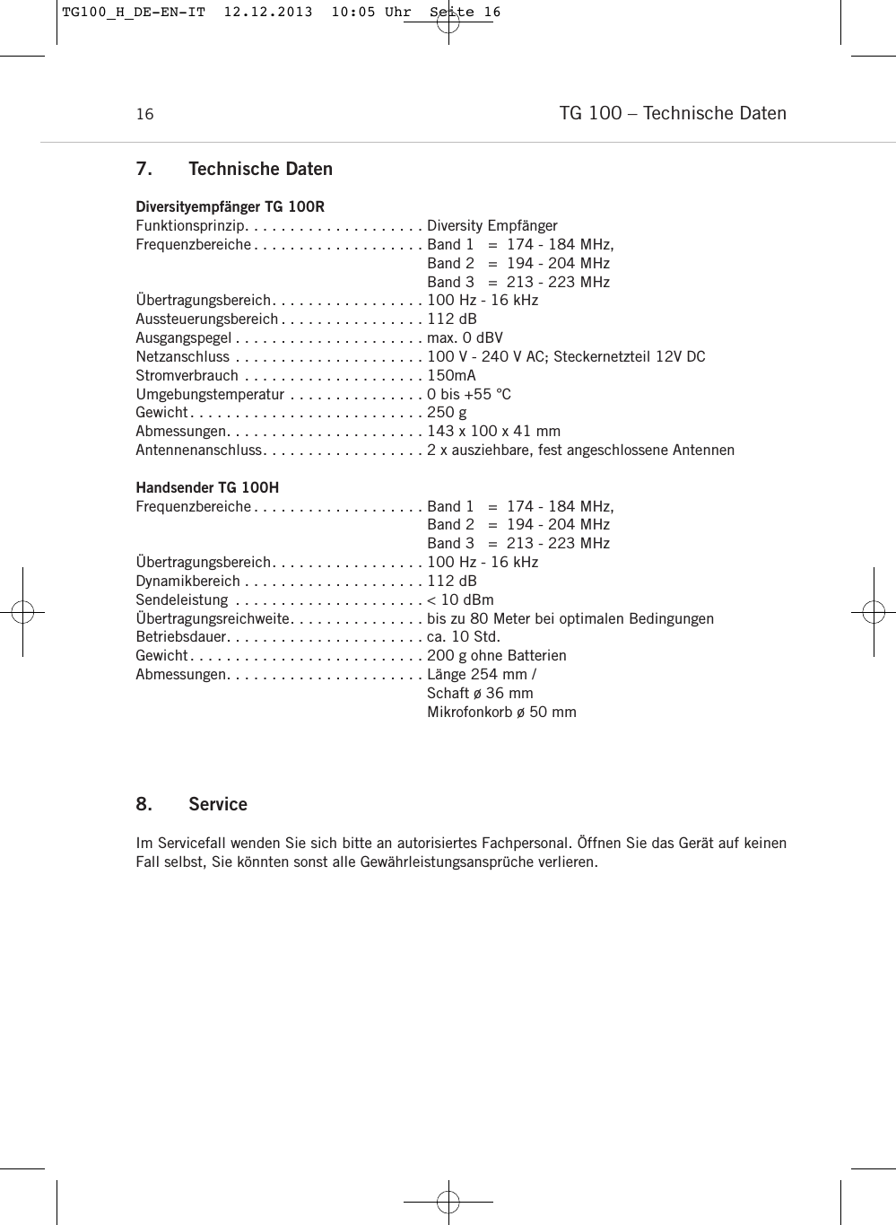 TG 100 – Technische Daten168. ServiceIm Servicefall wenden Sie sich bitte an autorisiertes Fach personal. Öffnen Sie das Gerät auf keinenFall selbst, Sie könnten sonst alle Gewährleistungsansprüche verlieren.7. Technische DatenDiversityempfänger TG 100RFunktionsprinzip. . . . . . . . . . . . . . . . . . . . Diversity EmpfängerFrequenzbereiche . . . . . . . . . . . . . . . . . . . Band 1   =  174 - 184 MHz,Band 2   =  194 - 204 MHzBand 3   =  213 - 223 MHz Übertragungsbereich. . . . . . . . . . . . . . . . . 100 Hz - 16 kHzAussteuerungsbereich . . . . . . . . . . . . . . . . 112 dBAusgangspegel . . . . . . . . . . . . . . . . . . . . . max. 0 dBVNetzanschluss . . . . . . . . . . . . . . . . . . . . . 100 V - 240 V AC; Steckernetzteil 12V DCStromverbrauch . . . . . . . . . . . . . . . . . . . . 150mAUmgebungstemperatur . . . . . . . . . . . . . . . 0 bis +55 °CGewicht. . . . . . . . . . . . . . . . . . . . . . . . . . 250 gAbmessungen. . . . . . . . . . . . . . . . . . . . . . 143 x 100 x 41 mmAntennenanschluss. . . . . . . . . . . . . . . . . . 2 x ausziehbare, fest angeschlossene AntennenHandsender TG 100HFrequenzbereiche . . . . . . . . . . . . . . . . . . . Band 1   =  174 - 184 MHz,Band 2   =  194 - 204 MHzBand 3   =  213 - 223 MHz Übertragungsbereich. . . . . . . . . . . . . . . . . 100 Hz - 16 kHzDynamikbereich . . . . . . . . . . . . . . . . . . . . 112 dB Sendeleistung . . . . . . . . . . . . . . . . . . . . . &lt; 10 dBmÜbertragungsreichweite. . . . . . . . . . . . . . . bis zu 80 Meter bei optimalen BedingungenBetriebsdauer. . . . . . . . . . . . . . . . . . . . . . ca. 10 Std. Gewicht. . . . . . . . . . . . . . . . . . . . . . . . . . 200 g ohne Batterien Abmessungen. . . . . . . . . . . . . . . . . . . . . . Länge 254 mm / Schaft ø 36 mmMikrofonkorb ø 50 mmTG100_H_DE-EN-IT  12.12.2013  10:05 Uhr  Seite 16
