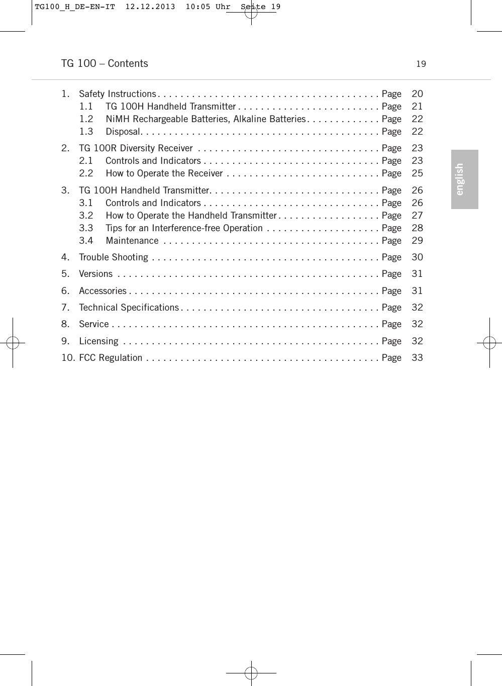englishTG 100 – Contents 191. Safety Instructions . . . . . . . . . . . . . . . . . . . . . . . . . . . . . . . . . . . . . . . Page 201.1 TG 100H Handheld Transmitter . . . . . . . . . . . . . . . . . . . . . . . . . Page 211.2 NiMH Rechargeable Batteries, Alkaline Batteries. . . . . . . . . . . . . Page 221.3 Disposal. . . . . . . . . . . . . . . . . . . . . . . . . . . . . . . . . . . . . . . . . . Page 222. TG 100R Diversity Receiver . . . . . . . . . . . . . . . . . . . . . . . . . . . . . . . . Page 232.1 Controls and Indicators . . . . . . . . . . . . . . . . . . . . . . . . . . . . . . . Page 232.2 How to Operate the Receiver . . . . . . . . . . . . . . . . . . . . . . . . . . . Page 253. TG 100H Handheld Transmitter. . . . . . . . . . . . . . . . . . . . . . . . . . . . . . Page 263.1 Controls and Indicators . . . . . . . . . . . . . . . . . . . . . . . . . . . . . . . Page 263.2 How to Operate the Handheld Transmitter . . . . . . . . . . . . . . . . . . Page 273.3 Tips for an Interference-free Operation . . . . . . . . . . . . . . . . . . . . Page 283.4 Maintenance . . . . . . . . . . . . . . . . . . . . . . . . . . . . . . . . . . . . . . Page 294. Trouble Shooting . . . . . . . . . . . . . . . . . . . . . . . . . . . . . . . . . . . . . . . . Page 305. Versions . . . . . . . . . . . . . . . . . . . . . . . . . . . . . . . . . . . . . . . . . . . . . . Page 316. Accessories . . . . . . . . . . . . . . . . . . . . . . . . . . . . . . . . . . . . . . . . . . . . Page 317. Technical Specifications . . . . . . . . . . . . . . . . . . . . . . . . . . . . . . . . . . . Page 328. Service . . . . . . . . . . . . . . . . . . . . . . . . . . . . . . . . . . . . . . . . . . . . . . . Page 329. Licensing . . . . . . . . . . . . . . . . . . . . . . . . . . . . . . . . . . . . . . . . . . . . . Page 3210. FCC Regulation . . . . . . . . . . . . . . . . . . . . . . . . . . . . . . . . . . . . . . . . . Page 33TG100_H_DE-EN-IT  12.12.2013  10:05 Uhr  Seite 19