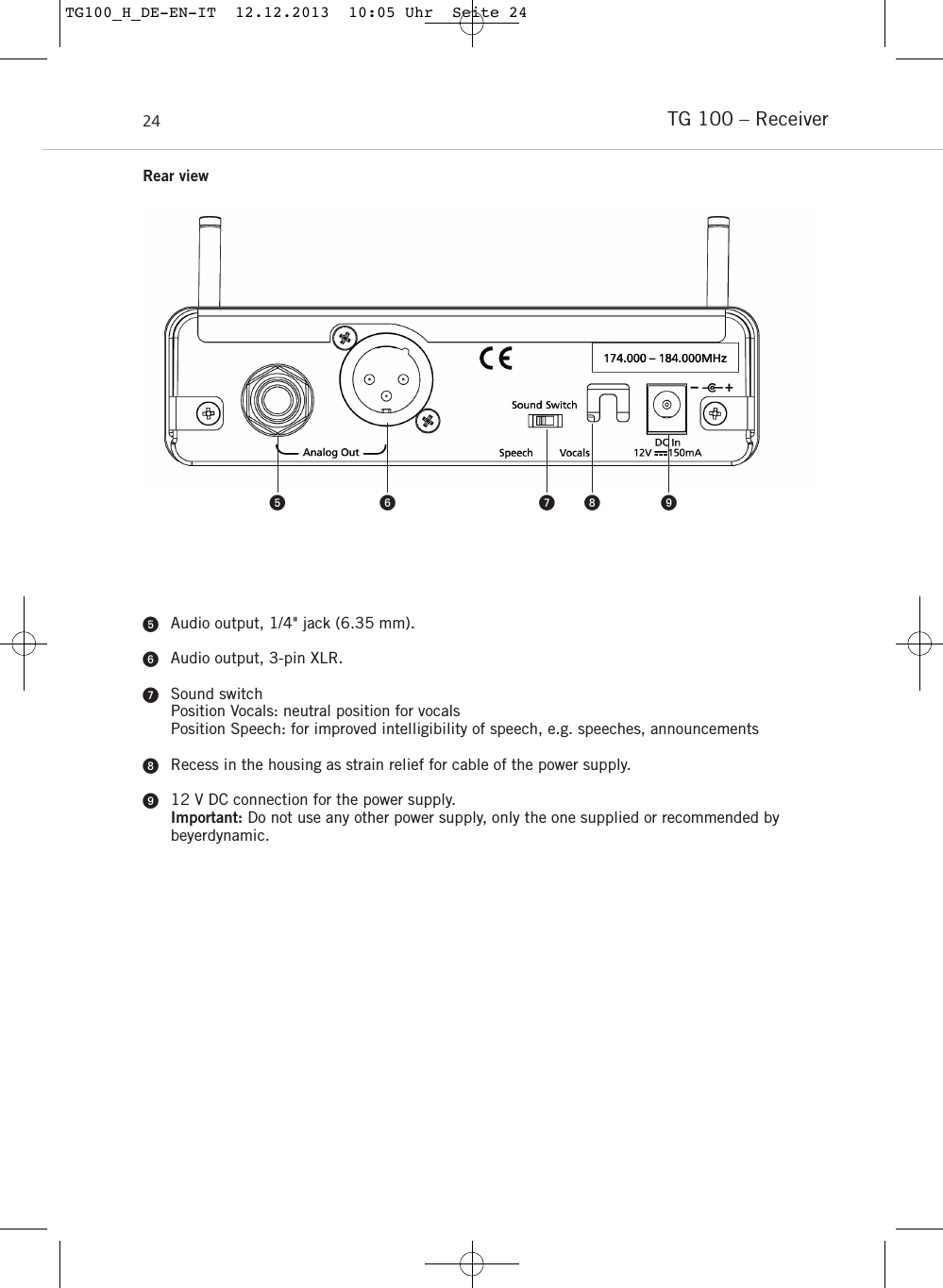 TG 100 – Receiver24Audio output, 1/4&quot; jack (6.35 mm).Audio output, 3-pin XLR.Sound switchPosition Vocals: neutral position for vocalsPosition Speech: for improved intelligibility of speech, e.g. speeches, announcementsRecess in the housing as strain relief for cable of the power supply. 12 V DC connection for the power supply.Important: Do not use any other power supply, only the one supplied or recommended by beyerdynamic.    Rear viewTG100_H_DE-EN-IT  12.12.2013  10:05 Uhr  Seite 24