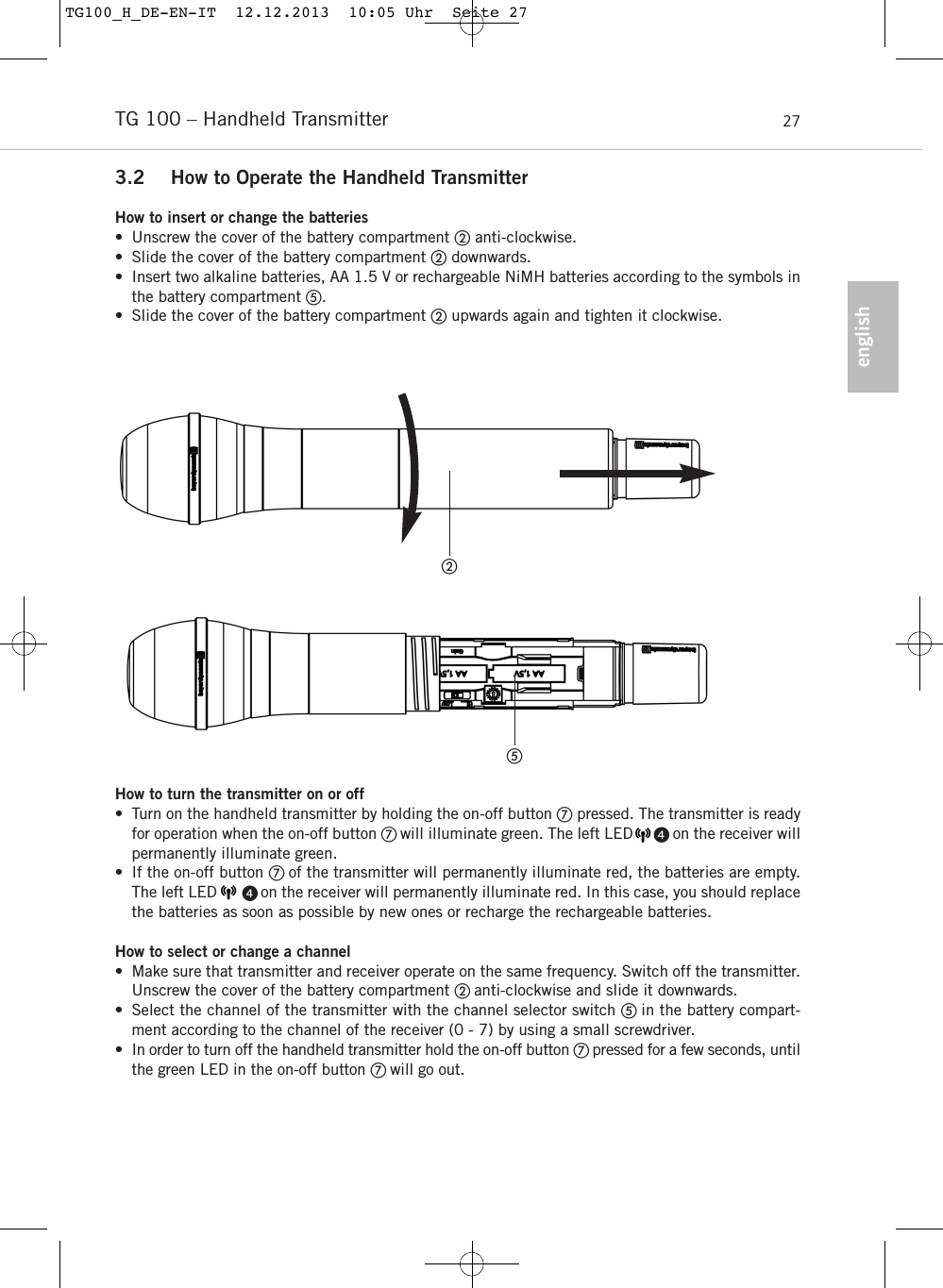 englishTG 100 – Handheld Transmitter 273.2 How to Operate the Handheld TransmitterHow to insert or change the batteries• Unscrew the cover of the battery compartment anti-clockwise.• Slide the cover of the battery compartment downwards.• Insert two alkaline batteries, AA 1.5 V or rechargeable NiMH batteries according to the symbols inthe battery compartment .• Slide the cover of the battery compartment upwards again and tighten it clockwise. How to turn the transmitter on or off• Turn on the handheld transmitter by holding the on-off button pressed. The transmitter is readyfor operation when the on-off button  will illuminate green. The left LED      on the receiver willpermanently illuminate green.• If the on-off button  of the transmitter will permanently illuminate red, the batteries are empty.The left LED       on the receiver will permanently illuminate red. In this case, you should replacethe batteries as soon as possible by new ones or recharge the rechargeable batteries. How to select or change a channel• Make sure that transmitter and receiver operate on the same frequency. Switch off the transmitter.Unscrew the cover of the battery compartment  anti-clockwise and slide it downwards. • Select the channel of the transmitter with the channel selector switch  in the battery compart-ment according to the channel of the receiver (0 - 7) by using a small screwdriver. • In order to turn off the handheld transmitter hold the on-off button  pressed for a few seconds, untilthe green LED in the on-off button  will go out. TG100_H_DE-EN-IT  12.12.2013  10:05 Uhr  Seite 27