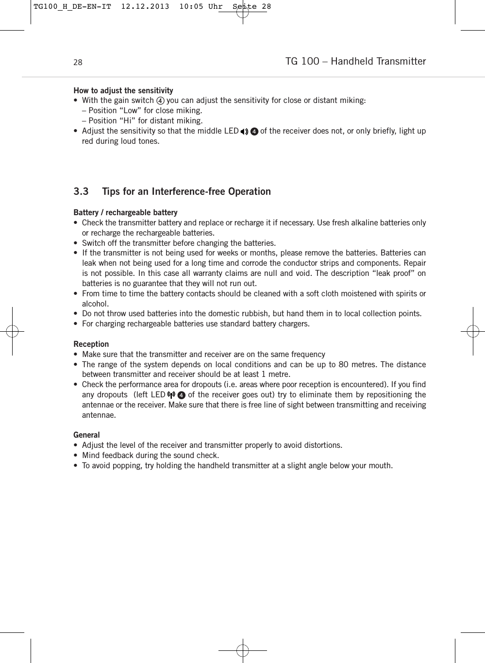 TG 100 – Handheld Transmitter28How to adjust the sensitivity • With the gain switch  you can adjust the sensitivity for close or distant miking:– Position “Low” for close miking.– Position “Hi” for distant miking.• Adjust the sensitivity so that the middle LED      of the receiver does not, or only briefly, light upred during loud tones.3.3 Tips for an Interference-free OperationBattery / rechargeable battery• Check the transmitter battery and replace or recharge it if necessary. Use fresh alkaline batteries onlyor recharge the rechargeable batteries.• Switch off the transmitter before changing the batteries.• If the transmitter is not being used for weeks or months, please remove the batteries. Batteries canleak when not being used for a long time and corrode the conductor strips and components. Repairis not possible. In this case all warranty claims are null and void. The description “leak proof” on batteries is no guarantee that they will not run out. • From time to time the battery contacts should be cleaned with a soft cloth moistened with spirits oralcohol. • Do not throw used batteries into the domestic rubbish, but hand them in to local collection points.• For charging rechargeable batteries use standard battery chargers.Reception• Make sure that the transmitter and receiver are on the same frequency• The range of the system depends on local conditions and can be up to 80 metres. The distance between transmitter and receiver should be at least 1 metre.• Check the performance area for dropouts (i.e. areas where poor reception is encountered). If you findany dropouts  (left LED     of the receiver goes out) try to eliminate them by repositioning the antennae or the receiver. Make sure that there is free line of sight between transmitting and receivingantennae.General• Adjust the level of the receiver and transmitter properly to avoid distortions. • Mind feedback during the sound check.• To avoid popping, try holding the handheld transmitter at a slight angle below your mouth.TG100_H_DE-EN-IT  12.12.2013  10:05 Uhr  Seite 28