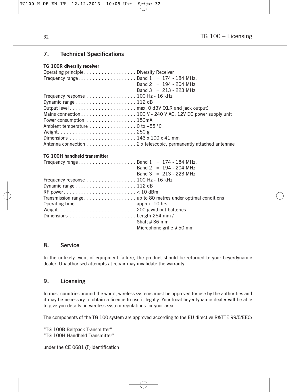TG 100 – Licensing327. Technical SpecificationsTG 100R diversity receiverOperating principle . . . . . . . . . . . . . . . . . . Diversity ReceiverFrequency range. . . . . . . . . . . . . . . . . . . . Band 1   =  174 - 184 MHz,Band 2   =  194 - 204 MHzBand 3   =  213 - 223 MHz Frequency response . . . . . . . . . . . . . . . . . 100 Hz - 16 kHz Dynamic range . . . . . . . . . . . . . . . . . . . . . 112 dBOutput level . . . . . . . . . . . . . . . . . . . . . . . max. 0 dBV (XLR and jack output)Mains connection . . . . . . . . . . . . . . . . . . . 100 V - 240 V AC; 12V DC power supply unitPower consumption . . . . . . . . . . . . . . . . . 150mAAmbient temperature . . . . . . . . . . . . . . . . 0 to +55 °CWeight. . . . . . . . . . . . . . . . . . . . . . . . . . . 250 gDimensions . . . . . . . . . . . . . . . . . . . . . . . 143 x 100 x 41 mmAntenna connection . . . . . . . . . . . . . . . . . 2 x telescopic, permanently attached antennaeTG 100H handheld transmitterFrequency range. . . . . . . . . . . . . . . . . . . . Band 1   =  174 - 184 MHz,Band 2   =  194 - 204 MHzBand 3   =  213 - 223 MHz Frequency response . . . . . . . . . . . . . . . . . 100 Hz - 16 kHz Dynamic range . . . . . . . . . . . . . . . . . . . . . 112 dBRF power . . . . . . . . . . . . . . . . . . . . . . . . . &lt; 10 dBmTransmission range . . . . . . . . . . . . . . . . . . up to 80 metres under optimal conditionsOperating time . . . . . . . . . . . . . . . . . . . . . approx. 10 hrs. Weight. . . . . . . . . . . . . . . . . . . . . . . . . . . 200 g without batteries  Dimensions . . . . . . . . . . . . . . . . . . . . . . . Length 254 mm / Shaft ø 36 mmMicrophone grille ø 50 mm8. ServiceIn the unlikely event of equipment failure, the product should be returned to your beyerdynamicdealer. Unauthorised attempts at repair may invalidate the warranty.9. LicensingIn most countries around the world, wireless systems must be approved for use by the authorities andit may be necessary to obtain a licence to use it legally. Your local beyerdynamic dealer will be ableto give you details on wireless system regulations for your area.The components of the TG 100 system are approved according to the EU directive R&amp;TTE 99/5/EEC:“TG 100B Beltpack Transmitter”“TG 100H Handheld Transmitter”under the CE 0681  !  identificationTG100_H_DE-EN-IT  12.12.2013  10:05 Uhr  Seite 32