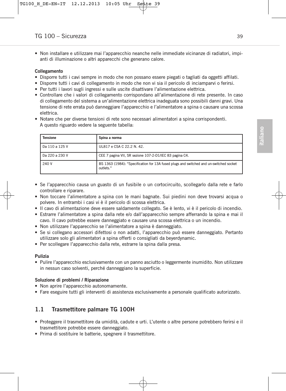italianoTG 100 – Sicurezza 39• Non installare e utilizzare mai l’apparecchio neanche nelle immediate vicinanze di radiatori, impi-anti di illuminazione o altri apparecchi che generano calore.Collegamento• Disporre tutti i cavi sempre in modo che non possano essere piegati o tagliati da oggetti affilati.• Disporre tutti i cavi di collegamento in modo che non vi sia il pericolo di inciamparvi o ferirsi.• Per tutti i lavori sugli ingressi e sulle uscite disattivare l’alimentazione elettrica.• Controllare che i valori di collegamento corrispondano all’alimentazione di rete presente. In casodi collegamento del sistema a un’alimentazione elettrica inadeguata sono possibili danni gravi. Unatensione di rete errata può danneggiare l’apparecchio e l’alimentatore a spina o causare una scossaelettrica.• Notare che per diverse tensioni di rete sono necessari alimentatori a spina corrispondenti.A questo riguardo vedere la seguente tabella:• Se l’apparecchio causa un guasto di un fusibile o un cortocircuito, scollegarlo dalla rete e farlocontrollare e riparare.• Non toccare l’alimentatore a spina con le mani bagnate. Sui piedini non deve trovarsi acqua o polvere. In entrambi i casi vi è il pericolo di scossa elettrica.• Il cavo di alimentazione deve essere saldamente collegato. Se è lento, vi è il pericolo di incendio.• Estrarre l’alimentatore a spina dalla rete e/o dall’apparecchio sempre afferrando la spina e mai ilcavo. Il cavo potrebbe essere danneggiato e causare una scossa elettrica o un incendio.• Non utilizzare l’apparecchio se l’alimentatore a spina è danneggiato.• Se si collegano accessori difettosi o non adatti, l’apparecchio può essere danneggiato. Pertantoutilizzare solo gli alimentatori a spina offerti o consigliati da beyerdynamic. • Per scollegare l’apparecchio dalla rete, estrarre la spina dalla presa.Pulizia• Pulire l’apparecchio esclusivamente con un panno asciutto o leggermente inumidito. Non utilizzarein nessun caso solventi, perché danneggiano la superficie.Soluzione di problemi / Riparazione• Non aprire l’apparecchio autonomamente.  • Fare eseguire tutti gli interventi di assistenza esclusivamente a personale qualificato autorizzato.1.1 Trasmettitore palmare TG 100H•  Proteggere il trasmettitore da umidità, cadute e urti. L’utente o altre persone potrebbero ferirsi e iltrasmettitore potrebbe essere danneggiato.• Prima di sostituire le batterie, spegnere il trasmettitore.Tensione Spina a normaDa 110 a 125 V UL817 e CSA C 22.2 N. 42.Da 220 a 230 V CEE 7 pagina VII, SR sezione 107-2-D1/IEC 83 pagina C4.240 V BS 1363 (1984): “Speciﬁcation for 13A fused plugs and switched and un-switched socketoutlets.”TG100_H_DE-EN-IT  12.12.2013  10:05 Uhr  Seite 39
