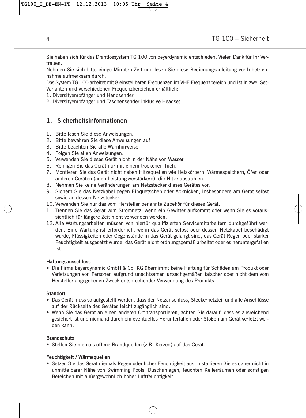 TG 100 – Sicherheit4Sie haben sich für das Drahtlossystem TG 100 von beyerdynamic entschieden. Vielen Dank für Ihr Ver-trauen.Nehmen Sie sich bitte einige Minuten Zeit und lesen Sie diese Bedienungsanleitung vor Inbetrieb-nahme aufmerksam durch.Das System TG 100 arbeitet mit 8 einstellbaren Frequenzen im VHF-Frequenzbereich und ist in zwei Set-Varianten und verschiedenen Frequenzbereichen erhältlich:1. Diversityempfänger und Handsender2. Diversityempfänger und Taschensender inklusive Headset1. Sicherheitsinformationen1. Bitte lesen Sie diese Anweisungen.2. Bitte bewahren Sie diese Anweisungen auf.3. Bitte beachten Sie alle Warnhinweise.4. Folgen Sie allen Anweisungen.5. Verwenden Sie dieses Gerät nicht in der Nähe von Wasser.6. Reinigen Sie das Gerät nur mit einem trockenen Tuch.7. Montieren Sie das Gerät nicht neben Hitzequellen wie Heizkörpern, Wärmespeichern, Öfen oderanderen Geräten (auch Leistungsverstärkern), die Hitze abstrahlen.8. Nehmen Sie keine Veränderungen am Netzstecker dieses Gerätes vor. 9. Sichern Sie das Netzkabel gegen Einquetschen oder Abknicken, insbesondere am Gerät selbstsowie an dessen Netzstecker.10. Verwenden Sie nur das vom Hersteller benannte Zubehör für dieses Gerät.11. Trennen Sie das Gerät vom Stromnetz, wenn ein Gewitter aufkommt oder wenn Sie es voraus-sichtlich für längere Zeit nicht verwenden werden.12. Alle Wartungsarbeiten müssen von hierfür qualiﬁzierten Servicemitarbeitern durchgeführt wer-den. Eine Wartung ist erforderlich, wenn das Gerät selbst oder dessen Netzkabel beschädigtwurde, Flüssigkeiten oder Gegenstände in das Gerät gelangt sind, das Gerät Regen oder starkerFeuchtigkeit ausgesetzt wurde, das Gerät nicht ordnungsgemäß arbeitet oder es heruntergefallenist.Haftungsausschluss• Die Firma beyerdynamic GmbH &amp; Co. KG übernimmt keine Haftung für Schäden am Produkt oderVerletzungen von Personen aufgrund unachtsamer, unsachgemäßer, falscher oder nicht dem vomHersteller angegebenen Zweck entsprechender Verwendung des Produkts.Standort• Das Gerät muss so aufgestellt werden, dass der Netzanschluss, Steckernetzteil und alle Anschlüsseauf der Rückseite des Gerätes leicht zugänglich sind.• Wenn Sie das Gerät an einen anderen Ort transportieren, achten Sie darauf, dass es ausreichendgesichert ist und niemand durch ein eventuelles Herunterfallen oder Stoßen am Gerät verletzt wer-den kann.Brandschutz• Stellen Sie niemals offene Brandquellen (z.B. Kerzen) auf das Gerät.Feuchtigkeit / Wärmequellen• Setzen Sie das Gerät niemals Regen oder hoher Feuchtigkeit aus. Installieren Sie es daher nicht inunmittelbarer Nähe von Swimming Pools, Duschanlagen, feuchten Kellerräumen oder sonstigenBereichen mit außergewöhnlich hoher Luftfeuchtigkeit.TG100_H_DE-EN-IT  12.12.2013  10:05 Uhr  Seite 4