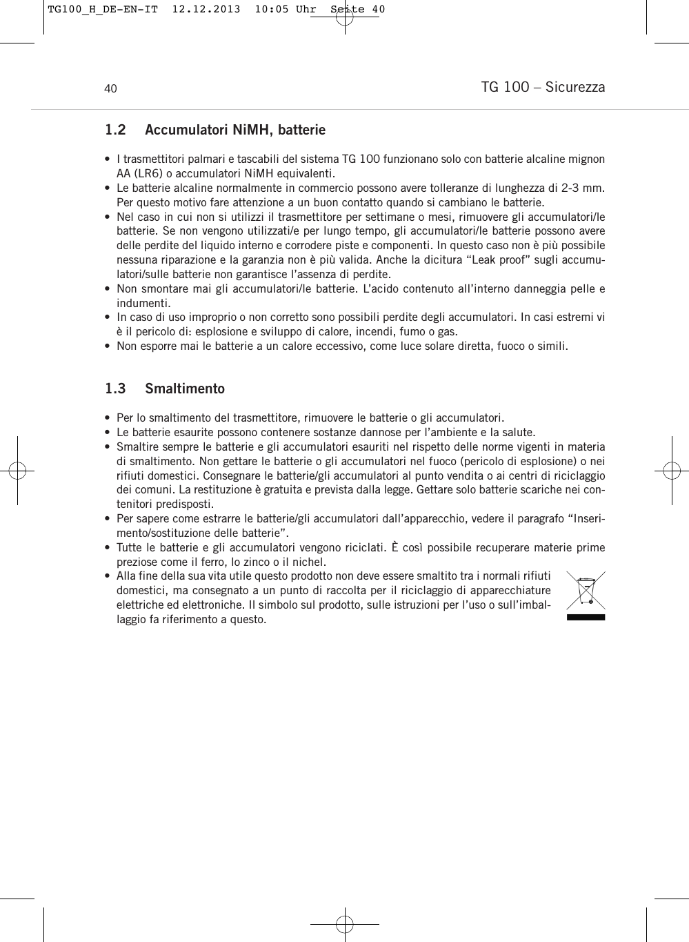 TG 100 – Sicurezza401.2 Accumulatori NiMH, batterie• I trasmettitori palmari e tascabili del sistema TG 100 funzionano solo con batterie alcaline mignonAA (LR6) o accumulatori NiMH equivalenti.• Le batterie alcaline normalmente in commercio possono avere tolleranze di lunghezza di 2-3 mm.Per questo motivo fare attenzione a un buon contatto quando si cambiano le batterie.• Nel caso in cui non si utilizzi il trasmettitore per settimane o mesi, rimuovere gli accumulatori/lebatterie. Se non vengono utilizzati/e per lungo tempo, gli accumulatori/le batterie possono averedelle perdite del liquido interno e corrodere piste e componenti. In questo caso non è più possibilenessuna riparazione e la garanzia non è più valida. Anche la dicitura “Leak proof” sugli accumu-latori/sulle batterie non garantisce l’assenza di perdite.• Non smontare mai gli accumulatori/le batterie. L’acido contenuto all’interno danneggia pelle e indumenti.• In caso di uso improprio o non corretto sono possibili perdite degli accumulatori. In casi estremi viè il pericolo di: esplosione e sviluppo di calore, incendi, fumo o gas.• Non esporre mai le batterie a un calore eccessivo, come luce solare diretta, fuoco o simili.1.3 Smaltimento  • Per lo smaltimento del trasmettitore, rimuovere le batterie o gli accumulatori. • Le batterie esaurite possono contenere sostanze dannose per l’ambiente e la salute. • Smaltire sempre le batterie e gli accumulatori esauriti nel rispetto delle norme vigenti in materiadi smaltimento. Non gettare le batterie o gli accumulatori nel fuoco (pericolo di esplosione) o neirifiuti domestici. Consegnare le batterie/gli accumulatori al punto vendita o ai centri di riciclaggiodei comuni. La restituzione è gratuita e prevista dalla legge. Gettare solo batterie scariche nei con-tenitori predisposti. • Per sapere come estrarre le batterie/gli accumulatori dall’apparecchio, vedere il paragrafo “Inseri-mento/sostituzione delle batterie”.• Tutte le batterie e gli accumulatori vengono riciclati. È così possibile recuperare materie prime preziose come il ferro, lo zinco o il nichel.• Alla fine della sua vita utile questo prodotto non deve essere smaltito tra i normali rifiutidomestici, ma consegnato a un punto di raccolta per il riciclaggio di apparecchiatureelettriche ed elettroniche. Il simbolo sul prodotto, sulle istruzioni per l’uso o sull’imbal-laggio fa riferimento a questo.TG100_H_DE-EN-IT  12.12.2013  10:05 Uhr  Seite 40