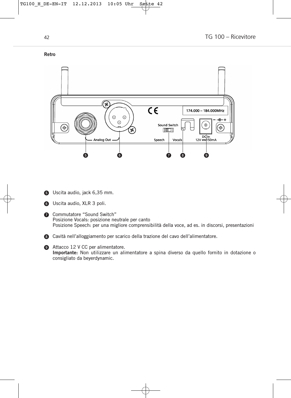 TG 100 – Ricevitore42Uscita audio, jack 6,35 mm.Uscita audio, XLR 3 poli.Commutatore “Sound Switch”Posizione Vocals: posizione neutrale per cantoPosizione Speech: per una migliore comprensibilità della voce, ad es. in discorsi, presentazioniCavità nell’alloggiamento per scarico della trazione del cavo dell’alimentatore.Attacco 12 V CC per alimentatore.Importante:  Non utilizzare un alimentatore a spina diverso da quello fornito in dotazione o consigliato da beyerdynamic.    RetroTG100_H_DE-EN-IT  12.12.2013  10:05 Uhr  Seite 42