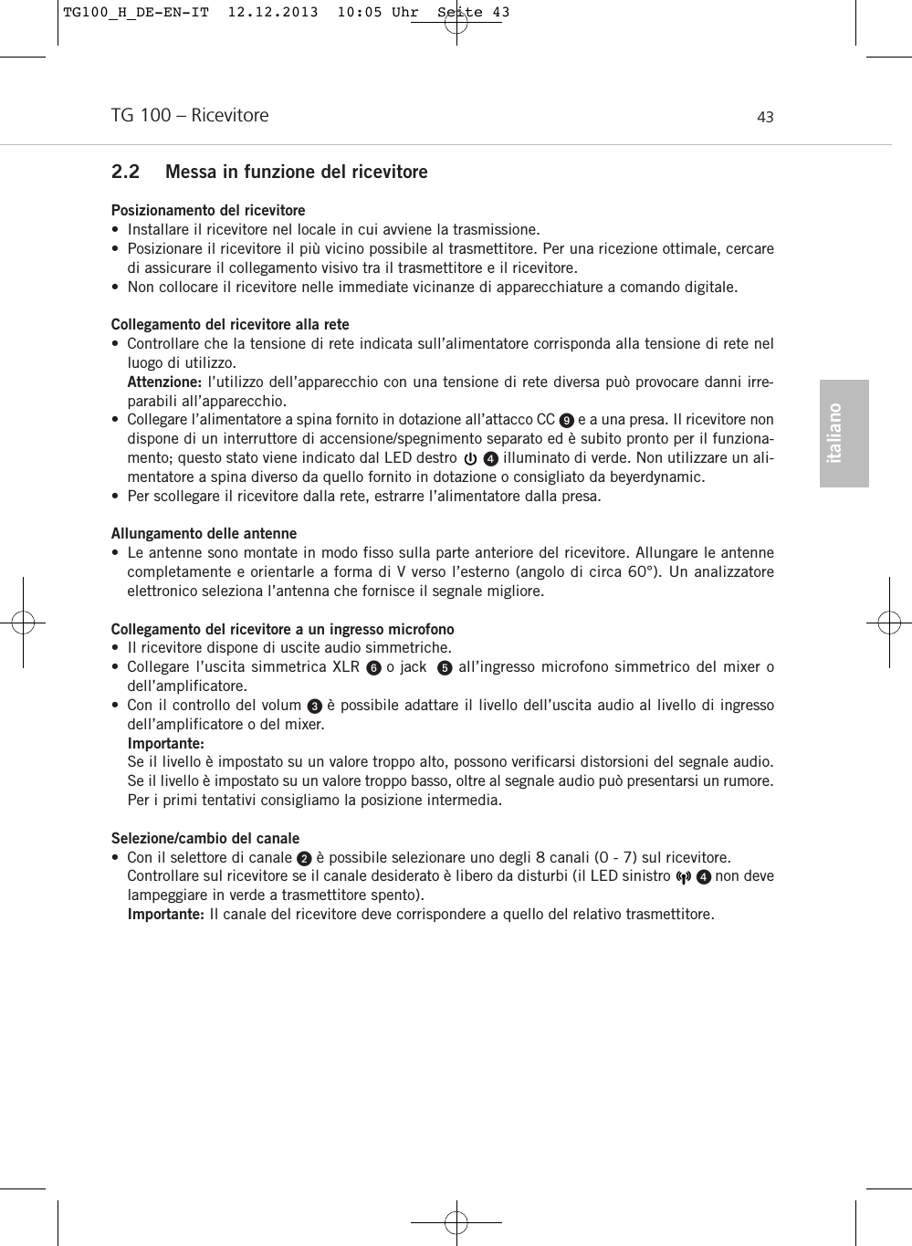 italianoTG 100 – Ricevitore 432.2 Messa in funzione del ricevitorePosizionamento del ricevitore• Installare il ricevitore nel locale in cui avviene la trasmissione. • Posizionare il ricevitore il più vicino possibile al trasmettitore. Per una ricezione ottimale, cercaredi assicurare il collegamento visivo tra il trasmettitore e il ricevitore.• Non collocare il ricevitore nelle immediate vicinanze di apparecchiature a comando digitale.Collegamento del ricevitore alla rete• Controllare che la tensione di rete indicata sull’alimentatore corrisponda alla tensione di rete nelluogo di utilizzo. Attenzione: l’utilizzo dell’apparecchio con una tensione di rete diversa può provocare danni irre-parabili all’apparecchio.• Collegare l’alimentatore a spina fornito in dotazione all’attacco CC e a una presa. Il ricevitore nondispone di un interruttore di accensione/spegnimento separato ed è subito pronto per il funziona-mento; questo stato viene indicato dal LED destro      illuminato di verde. Non utilizzare un ali-mentatore a spina diverso da quello fornito in dotazione o consigliato da beyerdynamic.• Per scollegare il ricevitore dalla rete, estrarre l’alimentatore dalla presa.Allungamento delle antenne• Le antenne sono montate in modo fisso sulla parte anteriore del ricevitore. Allungare le antennecompletamente e orientarle a forma di V verso l’esterno (angolo di circa 60°). Un analizzatore elettronico seleziona l’antenna che fornisce il segnale migliore.Collegamento del ricevitore a un ingresso microfono• Il ricevitore dispone di uscite audio simmetriche.• Collegare l’uscita simmetrica XLR o jack  all’ingresso microfono simmetrico del mixer odell’amplificatore.• Con il controllo del volum  è possibile adattare il livello dell’uscita audio al livello di ingressodell’amplificatore o del mixer. Importante:Se il livello è impostato su un valore troppo alto, possono verificarsi distorsioni del segnale audio.Se il livello è impostato su un valore troppo basso, oltre al segnale audio può presentarsi un rumore.Per i primi tentativi consigliamo la posizione intermedia.Selezione/cambio del canale• Con il selettore di canale è possibile selezionare uno degli 8 canali (0 - 7) sul ricevitore.Controllare sul ricevitore se il canale desiderato è libero da disturbi (il LED sinistro       non develampeggiare in verde a trasmettitore spento).Importante: Il canale del ricevitore deve corrispondere a quello del relativo trasmettitore.TG100_H_DE-EN-IT  12.12.2013  10:05 Uhr  Seite 43