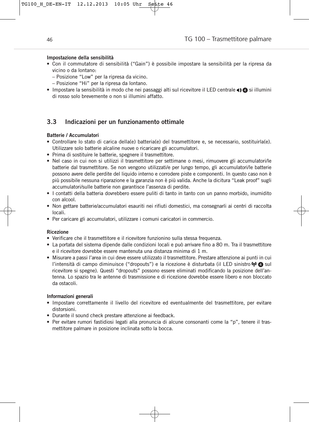 TG 100 – Trasmettitore palmare46Impostazione della sensibilità • Con il commutatore di sensibilità (“Gain”) è possibile impostare la sensibilità per la ripresa da vicino o da lontano:– Posizione “Low” per la ripresa da vicino.– Posizione “Hi” per la ripresa da lontano.• Impostare la sensibilità in modo che nei passaggi alti sul ricevitore il LED centrale     si illuminidi rosso solo brevemente o non si illumini affatto.3.3 Indicazioni per un funzionamento ottimaleBatterie / Accumulatori• Controllare lo stato di carica della(e) batteria(e) del trasmettitore e, se necessario, sostituirla(e). Utilizzare solo batterie alcaline nuove o ricaricare gli accumulatori.• Prima di sostituire le batterie, spegnere il trasmettitore.• Nel caso in cui non si utilizzi il trasmettitore per settimane o mesi, rimuovere gli accumulatori/le batterie dal trasmettitore. Se non vengono utilizzati/e per lungo tempo, gli accumulatori/le batterie possono avere delle perdite del liquido interno e corrodere piste e componenti. In questo caso non èpiù possibile nessuna riparazione e la garanzia non è più valida. Anche la dicitura “Leak proof” sugliaccumulatori/sulle batterie non garantisce l’assenza di perdite.• I contatti della batteria dovrebbero essere puliti di tanto in tanto con un panno morbido, inumiditocon alcool.• Non gettare batterie/accumulatori esauriti nei rifiuti domestici, ma consegnarli ai centri di raccoltalocali.• Per caricare gli accumulatori, utilizzare i comuni caricatori in commercio.Ricezione• Verificare che il trasmettitore e il ricevitore funzionino sulla stessa frequenza.• La portata del sistema dipende dalle condizioni locali e può arrivare fino a 80 m. Tra il trasmettitoree il ricevitore dovrebbe essere mantenuta una distanza minima di 1 m. • Misurare a passi l’area in cui deve essere utilizzato il trasmettitore. Prestare attenzione ai punti in cuil’intensità di campo diminuisce (“dropouts”) e la ricezione è disturbata (il LED sinistro     sul ricevitore si spegne). Questi “dropouts” possono essere eliminati modificando la posizione dell’an-tenna. Lo spazio tra le antenne di trasmissione e di ricezione dovrebbe essere libero e non bloccatoda ostacoli.Informazioni generali• Impostare correttamente il livello del ricevitore ed eventualmente del trasmettitore, per evitare distorsioni.• Durante il sound check prestare attenzione ai feedback.• Per evitare rumori fastidiosi legati alla pronuncia di alcune consonanti come la “p”, tenere il tras-mettitore palmare in posizione inclinata sotto la bocca.TG100_H_DE-EN-IT  12.12.2013  10:05 Uhr  Seite 46