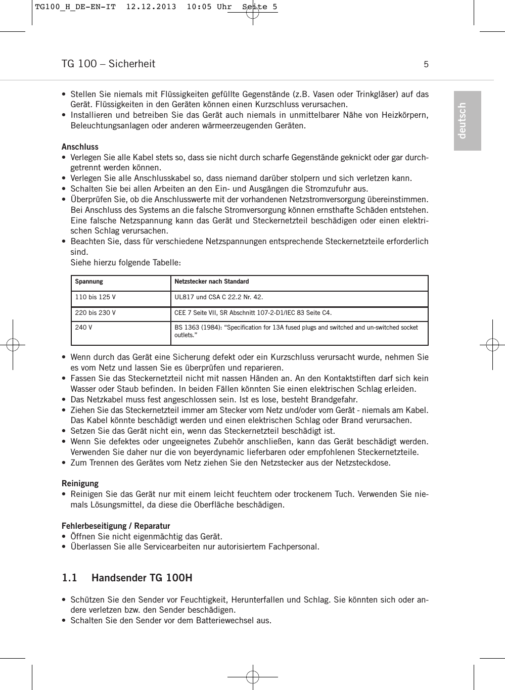 TG 100 – Sicherheit 5deutsch• Stellen Sie niemals mit Flüssigkeiten gefüllte Gegenstände (z.B. Vasen oder Trinkgläser) auf dasGerät. Flüssigkeiten in den Geräten können einen Kurzschluss verursachen.• Installieren und betreiben Sie das Gerät auch niemals in unmittelbarer Nähe von Heizkörpern, Beleuchtungsanlagen oder anderen wärmeerzeugenden Geräten.Anschluss• Verlegen Sie alle Kabel stets so, dass sie nicht durch scharfe Gegenstände geknickt oder gar durch-getrennt werden können.• Verlegen Sie alle Anschlusskabel so, dass niemand darüber stolpern und sich verletzen kann.• Schalten Sie bei allen Arbeiten an den Ein- und Ausgängen die Stromzufuhr aus.• Überprüfen Sie, ob die Anschlusswerte mit der vorhandenen Netzstromversorgung über einstimmen.Bei Anschluss des Systems an die falsche Stromversorgung können ernsthafte Schäden entstehen.Eine falsche Netzspannung kann das Gerät und Steckernetzteil beschädigen oder einen elektri-schen Schlag verursachen.• Beachten Sie, dass für verschiedene Netzspannungen entsprechende Steckernetzteile erforderlichsind.Siehe hierzu folgende Tabelle:• Wenn durch das Gerät eine Sicherung defekt oder ein Kurzschluss verursacht wurde, nehmen Siees vom Netz und lassen Sie es überprüfen und reparieren.• Fassen Sie das Steckernetzteil nicht mit nassen Händen an. An den Kontaktstiften darf sich keinWasser oder Staub befinden. In beiden Fällen könnten Sie einen elektrischen Schlag erleiden.• Das Netzkabel muss fest angeschlossen sein. Ist es lose, besteht Brandgefahr.• Ziehen Sie das Steckernetzteil immer am Stecker vom Netz und/oder vom Gerät - niemals am Kabel.Das Kabel könnte beschädigt werden und einen elektrischen Schlag oder Brand verursachen.• Setzen Sie das Gerät nicht ein, wenn das Steckernetzteil beschädigt ist.• Wenn Sie defektes oder ungeeignetes Zubehör anschließen, kann das Gerät beschädigt werden.Verwenden Sie daher nur die von beyerdynamic lieferbaren oder empfohlenen Steckernetzteile. • Zum Trennen des Gerätes vom Netz ziehen Sie den Netzstecker aus der Netzsteckdose.Reinigung• Reinigen Sie das Gerät nur mit einem leicht feuchtem oder trockenem Tuch. Verwenden Sie nie-mals Lösungsmittel, da diese die Oberfläche beschädigen.Fehlerbeseitigung / Reparatur• Öffnen Sie nicht eigenmächtig das Gerät.  • Überlassen Sie alle Servicearbeiten nur autorisiertem Fachpersonal.1.1 Handsender TG 100H•  Schützen Sie den Sender vor Feuchtigkeit, Herunterfallen und Schlag. Sie könnten sich oder an-dere verletzen bzw. den Sender beschädigen.• Schalten Sie den Sender vor dem Batteriewechsel aus.Spannung Netzstecker nach Standard110 bis 125 V UL817 und CSA C 22.2 Nr. 42.220 bis 230 V CEE 7 Seite VII, SR Abschnitt 107-2-D1/IEC 83 Seite C4.240 V BS 1363 (1984): “Speciﬁcation for 13A fused plugs and switched and un-switched socketoutlets.”TG100_H_DE-EN-IT  12.12.2013  10:05 Uhr  Seite 5