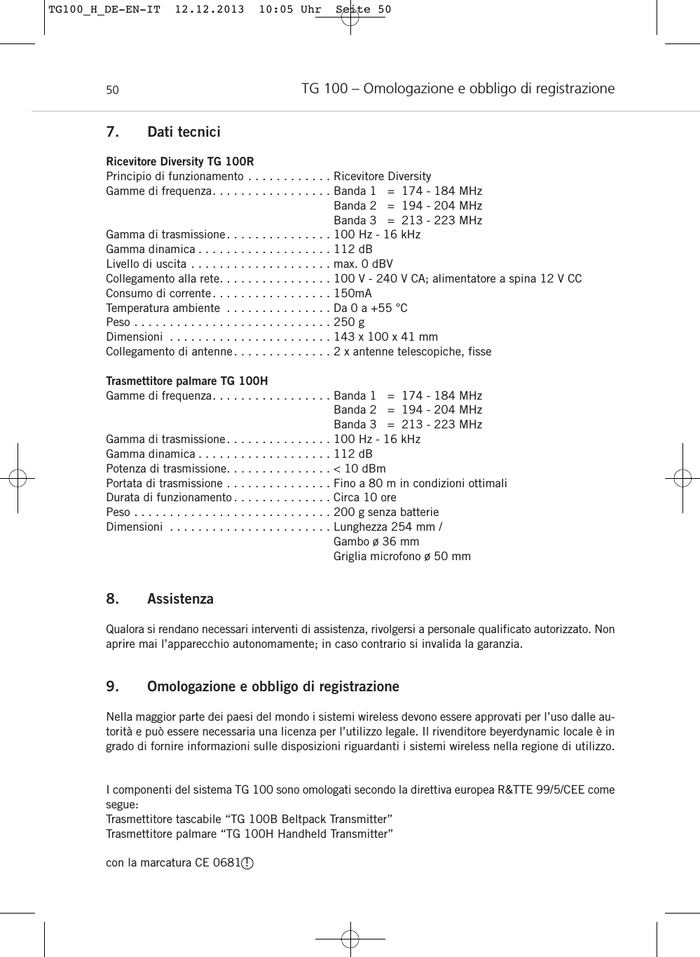 TG 100 – Omologazione e obbligo di registrazione507. Dati tecniciRicevitore Diversity TG 100RPrincipio di funzionamento . . . . . . . . . . . . Ricevitore DiversityGamme di frequenza. . . . . . . . . . . . . . . . . Banda 1   =  174 - 184 MHzBanda 2   =  194 - 204 MHzBanda 3   =  213 - 223 MHz Gamma di trasmissione. . . . . . . . . . . . . . . 100 Hz - 16 kHz Gamma dinamica . . . . . . . . . . . . . . . . . . . 112 dBLivello di uscita . . . . . . . . . . . . . . . . . . . . max. 0 dBVCollegamento alla rete. . . . . . . . . . . . . . . . 100 V - 240 V CA; alimentatore a spina 12 V CCConsumo di corrente. . . . . . . . . . . . . . . . . 150mATemperatura ambiente . . . . . . . . . . . . . . . Da 0 a +55 °CPeso . . . . . . . . . . . . . . . . . . . . . . . . . . . . 250 gDimensioni . . . . . . . . . . . . . . . . . . . . . . . 143 x 100 x 41 mmCollegamento di antenne. . . . . . . . . . . . . . 2 x antenne telescopiche, fisseTrasmettitore palmare TG 100HGamme di frequenza. . . . . . . . . . . . . . . . . Banda 1   =  174 - 184 MHzBanda 2   =  194 - 204 MHzBanda 3   =  213 - 223 MHz Gamma di trasmissione. . . . . . . . . . . . . . . 100 Hz - 16 kHz Gamma dinamica . . . . . . . . . . . . . . . . . . . 112 dB Potenza di trasmissione. . . . . . . . . . . . . . . &lt; 10 dBmPortata di trasmissione . . . . . . . . . . . . . . . Fino a 80 m in condizioni ottimaliDurata di funzionamento . . . . . . . . . . . . . . Circa 10 ore Peso . . . . . . . . . . . . . . . . . . . . . . . . . . . . 200 g senza batterie Dimensioni . . . . . . . . . . . . . . . . . . . . . . . Lunghezza 254 mm / Gambo ø 36 mmGriglia microfono ø 50 mm8. AssistenzaQualora si rendano necessari interventi di assistenza, rivolgersi a personale qualificato autorizzato. Nonaprire mai l’apparecchio autonomamente; in caso contrario si invalida la garanzia.9. Omologazione e obbligo di registrazioneNella maggior parte dei paesi del mondo i sistemi wireless devono essere approvati per l’uso dalle au-torità e può essere necessaria una licenza per l’utilizzo legale. Il rivenditore beyerdynamic locale è ingrado di fornire informazioni sulle disposizioni riguardanti i sistemi wireless nella regione di utilizzo.I componenti del sistema TG 100 sono omologati secondo la direttiva europea R&amp;TTE 99/5/CEE comesegue:Trasmettitore tascabile “TG 100B Beltpack Transmitter”Trasmettitore palmare “TG 100H Handheld Transmitter”con la marcatura CE 0681 !TG100_H_DE-EN-IT  12.12.2013  10:05 Uhr  Seite 50