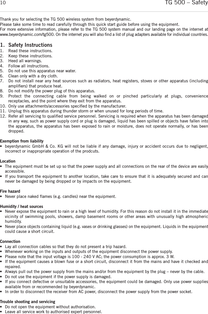 TG 500 – Safety10Thank you for selecting the TG 500 wireless system from beyerdynamic. Please take some time to read carefully through this quick start guide before using the equipment.For more extensive information, please refer to the TG 500 system manual and our landing page on the internet atwww.beyerdynamic.com/tg500. On the internet you will also ﬁnd a list of plug adapters available for individual  countries. 1. Safety Instructions1. Read these instructions.2. Keep these instructions.3. Heed all warnings.4. Follow all instructions.5. Do not use this apparatus near water.6. Clean only with a dry cloth.7. Do not install near any heat sources such as radiators, heat registers, stoves or other apparatus (including ampliﬁers) that produce heat. 8. Do not modify the power plug of this apparatus. 9. Protect  the  connecting  cable  from  being  walked  on  or  pinched  particularly  at  plugs,  convenience receptacles, and the point where they exit from the apparatus. 10. Only use attachments/accessories speciﬁed by the manufacturer. 11. Unplug this apparatus during thunder storm or when unused for long periods of time. 12. Refer all servicing to qualiﬁed service personnel. Servicing is required when the apparatus has been damagedin any way, such as power supply cord or plug is damaged, liquid has been spilled or objects have fallen intothe apparatus, the apparatus has been exposed to rain or moisture, does not operate normally, or has beendropped. Exemption from liability• beyerdynamic GmbH &amp; Co. KG will not be liable if any damage, injury or accident occurs due to negligent, incorrect or inappropriate operation of the prodcuts. Location• The equipment must be set up so that the power supply and all connections on the rear of the device are easilyaccessible. • If you transport the equipment to another location, take care to ensure that it is adequately secured and cannever be damaged by being dropped or by impacts on the equipment. Fire hazard• Never place naked flames (e.g. candles) near the equipment. Humidity / heat sources• Never expose the equipment to rain or a high level of humidity. For this reason do not install it in the immediatevicinity of swimming pools, showers, damp basement rooms or other areas with unusually high atmospheric humidity. • Never place objects containing liquid (e.g. vases or drinking glasses) on the equipment. Liquids in the equipmentcould cause a short circuit. Connection• Lay all connection cables so that they do not present a trip hazard. • Whenever working on the inputs and outputs of the equipment disconnect the power supply. • Please note that the input voltage is 100 - 240 V AC; the power consumption is approx. 3 W.• If the equipment causes a blown fuse or a short circuit, disconnect it from the mains and have it checked andrepaired. • Always pull out the power supply from the mains and/or from the equipment by the plug – never by the cable. • Do not use the equipment if the power supply is damaged. • If you connect defective or unsuitable accessories, the equipment could be damaged. Only use power suppliesavailable from or recommended by beyerdynamic.  • In order to disconnect the receiver from AC power, disconnect the power supply from the power socket.Trouble shooting and servicing• Do not open the equipment without authorisation.   • Leave all service work to authorised expert personnel.