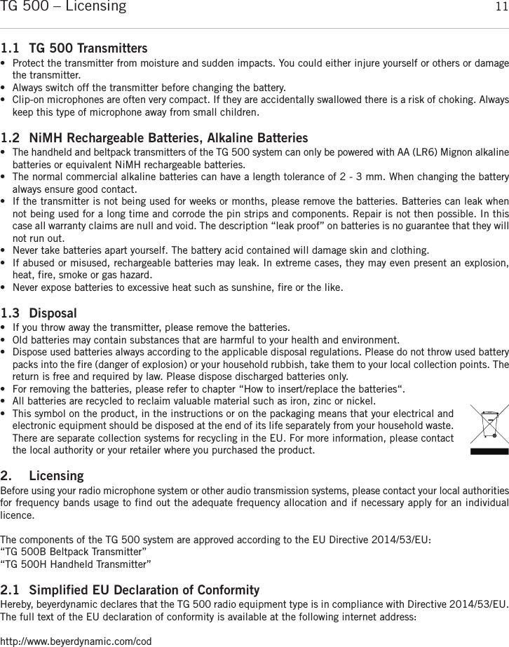 englishTG 500 – Licensing 111.1 TG 500 Transmitters•  Protect the transmitter from moisture and sudden impacts. You could either injure yourself or others or damagethe transmitter. •Always switch off the transmitter before changing the battery. •Clip-on microphones are often very compact. If they are accidentally swallowed there is a risk of choking. Alwayskeep this type of microphone away from small children.1.2 NiMH Rechargeable Batteries, Alkaline Batteries•The handheld and beltpack transmitters of the TG 500 system can only be powered with AA (LR6) Mignon alkalinebatteries or equivalent NiMH rechargeable batteries.• The normal commercial alkaline batteries can have a length tolerance of 2 - 3 mm. When changing the batteryalways ensure good contact. • If the transmitter is not being used for weeks or months, please remove the batteries. Batteries can leak whennot being used for a long time and corrode the pin strips and components. Repair is not then possible. In thiscase all warranty claims are null and void. The description “leak proof” on batteries is no guarantee that they willnot run out. • Never take batteries apart yourself. The battery acid contained will damage skin and clothing. • If abused or misused, rechargeable batteries may leak. In extreme cases, they may even present an explosion,heat, fire, smoke or gas hazard.• Never expose batteries to excessive heat such as sunshine, fire or the like.1.3 Disposal • If you throw away the transmitter, please remove the batteries. • Old batteries may contain substances that are harmful to your health and environment. • Dispose used batteries always according to the applicable disposal regulations. Please do not throw used batterypacks into the fire (danger of explosion) or your household rubbish, take them to your local collection points. Thereturn is free and required by law. Please dispose discharged batteries only. • For removing the batteries, please refer to chapter “How to insert/replace the batteries“. • All batteries are recycled to reclaim valuable material such as iron, zinc or nickel. • This symbol on the product, in the instructions or on the packaging means that your electrical andelectronic equipment should be disposed at the end of its life separately from your household waste.There are separate collection systems for recycling in the EU. For more information, please contactthe local authority or your retailer where you purchased the product.2. LicensingBefore using your radio microphone system or other audio transmission systems, please contact your local  authoritiesfor frequency bands usage to find out the adequate frequency allocation and if necessary apply for an individual licence. The components of the TG 500 system are approved according to the EU Directive 2014/53/EU:“TG 500B Beltpack Transmitter”“TG 500H Handheld Transmitter”2.1 Simplified EU Declaration of ConformityHereby, beyerdynamic declares that the TG 500 radio equipment type is in compliance with Directive 2014/53/EU.The full text of the EU declaration of conformity is available at the following internet address:http://www.beyerdynamic.com/cod