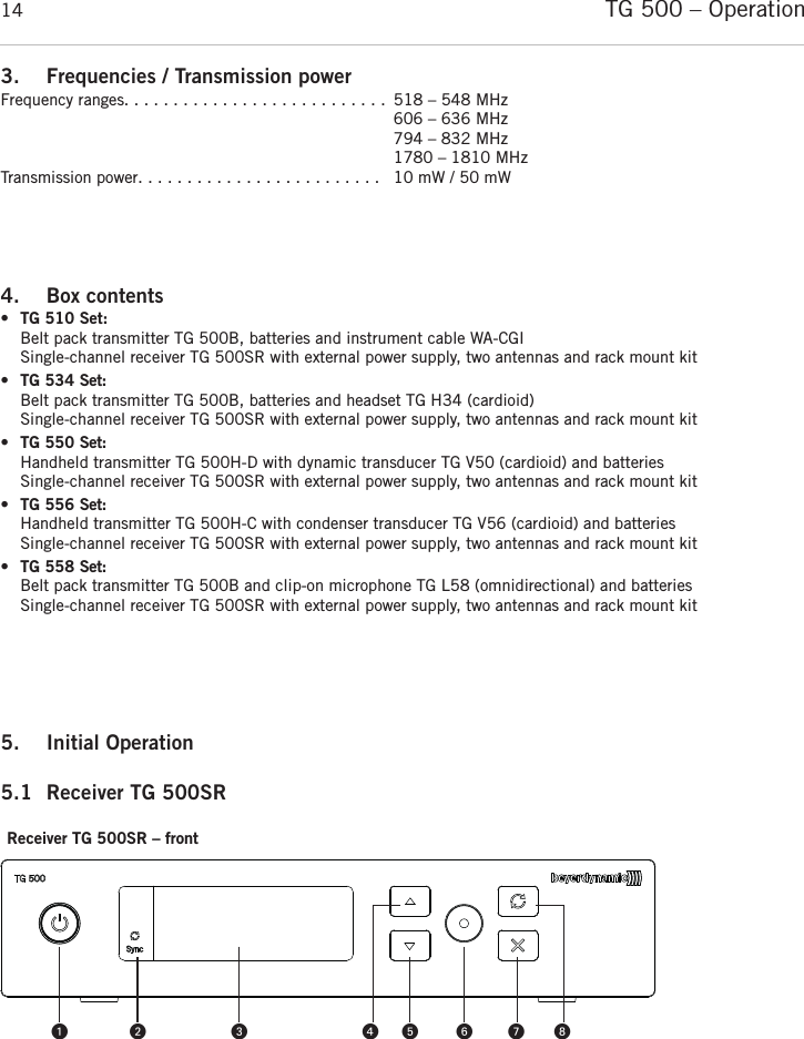 TG 500 – Operation143. Frequencies / Transmission powerFrequency ranges. . . . . . . . . . . . . . . . . . . . . . . . . . .  518 – 548 MHz606 – 636 MHz794 – 832 MHz1780 – 1810 MHzTransmission power. . . . . . . . . . . . . . . . . . . . . . . . .  10 mW / 50 mW4. Box contents •TG 510 Set:Belt pack transmitter TG 500B, batteries and instrument cable WA-CGISingle-channel receiver TG 500SR with external power supply, two antennas and rack mount kit •TG 534 Set:Belt pack transmitter TG 500B, batteries and headset TG H34 (cardioid)Single-channel receiver TG 500SR with external power supply, two antennas and rack mount kit•TG 550 Set:Handheld transmitter TG 500H-D with dynamic transducer TG V50 (cardioid) and batteriesSingle-channel receiver TG 500SR with external power supply, two antennas and rack mount kit•TG 556 Set:Handheld transmitter TG 500H-C with condenser transducer TG V56 (cardioid) and batteriesSingle-channel receiver TG 500SR with external power supply, two antennas and rack mount kit•TG 558 Set:Belt pack transmitter TG 500B and clip-on microphone TG L58 (omnidirectional) and batteriesSingle-channel receiver TG 500SR with external power supply, two antennas and rack mount kit 5. Initial Operation 5.1 Receiver TG 500SRReceiver TG 500SR – front 