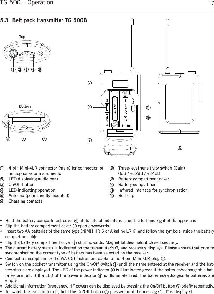 englishTG 500 – Operation 175.3 Belt pack transmitter TG 500B4 pin Mini-XLR connector (male) for connection ofmicrophones or instrumentsLED displaying audio peakOn/Off buttonLED indicating operationAntenna (permanently mounted)Charging contactsThree-level sensitivity switch (Gain) 0dB / +12dB / +24dBBattery compartment coverBattery compartmentInfrared interface for synchronisationBelt clip• Hold the battery compartment cover at its lateral indentations on the left and right of its upper end.• Flip the battery compartment cover open downwards.• Insert two AA batteries of the same type (NiMH HR 6 or Alkaline LR 6) and follow the symbols inside the batterycompartment .• Flip the battery compartment cover shut upwards. Magnet latches hold it closed securely.• The current battery status is indicated on the transmitter&apos;s and receiver&apos;s displays. Please ensure that prior tosynchronisation the correct type of battery has been selected on the receiver.• Connect a microphone or the WA-CGI instrument cable to the 4 pin Mini XLR plug .• Switch on the pocket transmitter using the On/Off switch until the name entered at the receiver and the bat-tery status are displayed. The LED of the power indicator is illuminated green if the batteries/rechargeable bat-teries are full. If the LED of the power indicator is illuminated red, the batteries/rechargeable batteries areempty.• Additional information (frequency, HF power) can be displayed by pressing the On/Off button  briefly repeatedly. • To switch the transmitter off, hold the On/Off button pressed until the message &quot;Off&quot; is displayed.   TopBottom