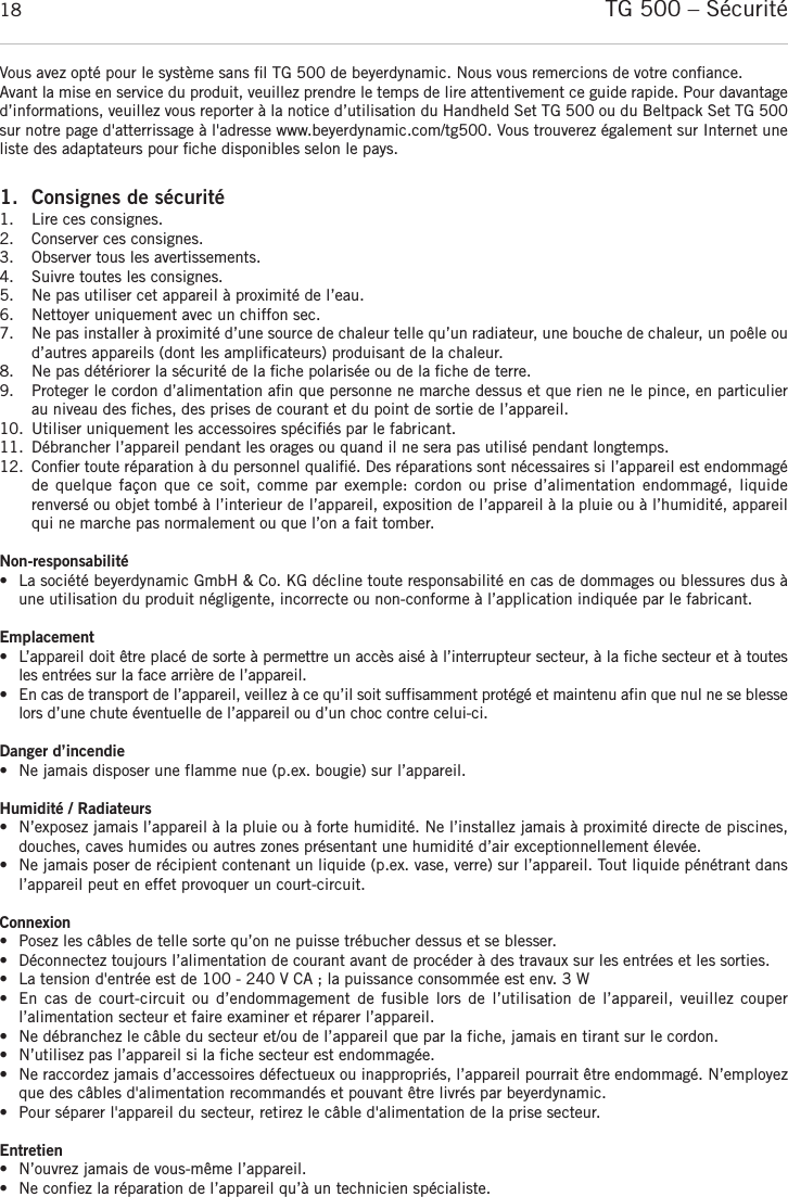 TG 500 – Sécurité18Vous avez opté pour le système sans ﬁl TG 500 de beyerdynamic. Nous vous remercions de votre conﬁance.Avant la mise en service du produit, veuillez prendre le temps de lire attentivement ce guide rapide. Pour davantaged’informations, veuillez vous reporter à la notice d’utilisation du Handheld Set TG 500 ou du Beltpack Set TG 500sur notre page d&apos;atterrissage à l&apos;adresse www.beyerdynamic.com/tg500. Vous trouverez également sur Internet uneliste des adaptateurs pour ﬁche disponibles selon le pays.1. Consignes de sécurité1. Lire ces consignes.2. Conserver ces consignes.3. Observer tous les avertissements.4. Suivre toutes les consignes.5. Ne pas utiliser cet appareil à proximité de l’eau.6. Nettoyer uniquement avec un chiffon sec. 7. Ne pas installer à proximité d’une source de chaleur telle qu’un radiateur, une bouche de chaleur, un poêle oud’autres appareils (dont les ampliﬁcateurs) produisant de la chaleur. 8. Ne pas détériorer la sécurité de la ﬁche polarisée ou de la ﬁche de terre.  9. Proteger le cordon d’alimentation aﬁn que personne ne marche dessus et que rien ne le pince, en particulierau niveau des ﬁches, des prises de courant et du point de sortie de l’appareil. 10. Utiliser uniquement les accessoires spéciﬁés par le fabricant.11. Débrancher l’appareil pendant les orages ou quand il ne sera pas utilisé pendant longtemps.12. Conﬁer toute réparation à du personnel qualiﬁé. Des réparations sont nécessaires si l’appareil est endommagéde quelque façon que ce  soit,  comme par exemple: cordon ou prise d’alimentation endommagé,  liquide renversé ou objet tombé à l’interieur de l’appareil, exposition de l’appareil à la pluie ou à l’humidité, appareilqui ne marche pas normalement ou que l’on a fait tomber. Non-responsabilité• La société beyerdynamic GmbH &amp; Co. KG décline toute responsabilité en cas de dommages ou blessures dus àune utilisation du produit négligente, incorrecte ou non-conforme à l’application indiquée par le fabricant.Emplacement• L’appareil doit être placé de sorte à permettre un accès aisé à l’interrupteur secteur, à la fiche secteur et à toutesles entrées sur la face arrière de l’appareil.• En cas de transport de l’appareil, veillez à ce qu’il soit suffisamment protégé et maintenu afin que nul ne se blesselors d’une chute éventuelle de l’appareil ou d’un choc contre celui-ci.Danger d’incendie• Ne jamais disposer une flamme nue (p.ex. bougie) sur l’appareil.Humidité / Radiateurs• N’exposez jamais l’appareil à la pluie ou à forte humidité. Ne l’installez jamais à proximité directe de piscines,douches, caves humides ou autres zones présentant une humidité d’air exceptionnellement élevée.• Ne jamais poser de récipient contenant un liquide (p.ex. vase, verre) sur l’appareil. Tout liquide pénétrant dansl’appareil peut en effet provoquer un court-circuit.Connexion• Posez les câbles de telle sorte qu’on ne puisse trébucher dessus et se blesser.• Déconnectez toujours l’alimentation de courant avant de procéder à des travaux sur les entrées et les sorties.• La tension d&apos;entrée est de 100 - 240 V CA ; la puissance consommée est env. 3 W• En cas de court-circuit ou d’endommagement de fusible  lors  de  l’utilisation  de  l’appareil,  veuillez  couper l’alimentation secteur et faire examiner et réparer l’appareil.• Ne débranchez le câble du secteur et/ou de l’appareil que par la fiche, jamais en tirant sur le cordon. • N’utilisez pas l’appareil si la fiche secteur est endommagée.• Ne raccordez jamais d’accessoires défectueux ou inappropriés, l’appareil pourrait être endommagé. N’employezque des câbles d&apos;alimentation recommandés et pouvant être livrés par beyerdynamic. • Pour séparer l&apos;appareil du secteur, retirez le câble d&apos;alimentation de la prise secteur.Entretien• N’ouvrez jamais de vous-même l’appareil. • Ne confiez la réparation de l’appareil qu’à un technicien spécialiste.