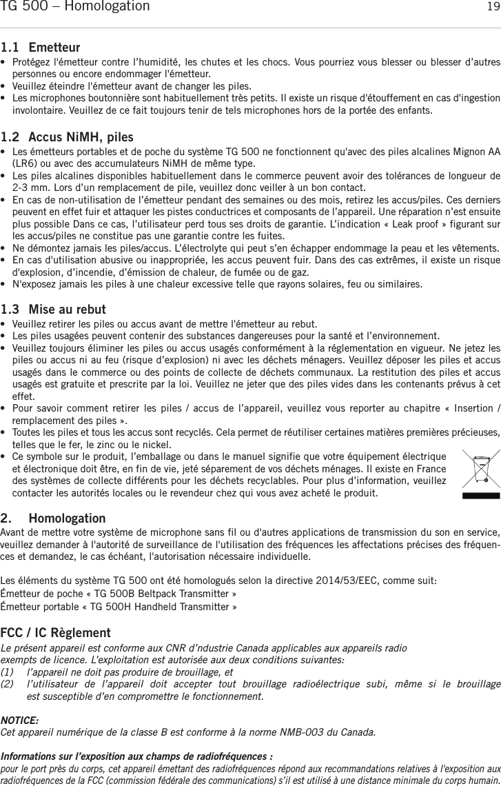françaisTG 500 – Homologation 191.1 Emetteur•  Protégez l&apos;émetteur contre l’humidité, les chutes et les chocs. Vous pourriez vous blesser ou blesser d’autres personnes ou encore endommager l&apos;émetteur.•Veuillez éteindre l&apos;émetteur avant de changer les piles.•Les microphones boutonnière sont habituellement très petits. Il existe un risque d&apos;étouffement en cas d&apos;ingestioninvolontaire. Veuillez de ce fait toujours tenir de tels microphones hors de la portée des enfants.1.2 Accus NiMH, piles• Les émetteurs portables et de poche du système TG 500 ne fonctionnent qu&apos;avec des piles alcalines Mignon AA(LR6) ou avec des accumulateurs NiMH de même type.• Les piles alcalines disponibles habituellement dans le commerce peuvent avoir des tolérances de longueur de 2-3 mm. Lors d’un remplacement de pile, veuillez donc veiller à un bon contact.• En cas de non-utilisation de l’émetteur pendant des semaines ou des mois, retirez les accus/piles. Ces dernierspeuvent en effet fuir et attaquer les pistes conductrices et composants de l’appareil. Une réparation n’est ensuiteplus possible Dans ce cas, l’utilisateur perd tous ses droits de garantie. L’indication « Leak proof » figurant surles accus/piles ne constitue pas une garantie contre les fuites.• Ne démontez jamais les piles/accus. L’électrolyte qui peut s’en échapper endommage la peau et les vêtements.• En cas d&apos;utilisation abusive ou inappropriée, les accus peuvent fuir. Dans des cas extrêmes, il existe un risqued&apos;explosion, d’incendie, d’émission de chaleur, de fumée ou de gaz.• N&apos;exposez jamais les piles à une chaleur excessive telle que rayons solaires, feu ou similaires.1.3 Mise au rebut • Veuillez retirer les piles ou accus avant de mettre l&apos;émetteur au rebut. • Les piles usagées peuvent contenir des substances dangereuses pour la santé et l’environnement. • Veuillez toujours éliminer les piles ou accus usagés conformément à la réglementation en vigueur. Ne jetez lespiles ou accus ni au feu (risque d’explosion) ni avec les déchets ménagers. Veuillez déposer les piles et accususagés dans le commerce ou des points de collecte de déchets communaux. La restitution des piles et accus usagés est gratuite et prescrite par la loi. Veuillez ne jeter que des piles vides dans les contenants prévus à ceteffet. • Pour savoir comment retirer les  piles / accus de l’appareil, veuillez vous reporter au chapitre « Insertion / remplacement des piles ».• Toutes les piles et tous les accus sont recyclés. Cela permet de réutiliser certaines matières premières précieuses,telles que le fer, le zinc ou le nickel.• Ce symbole sur le produit, l’emballage ou dans le manuel signifie que votre équipement électriqueet électronique doit être, en fin de vie, jeté séparement de vos déchets ménages. Il existe en Francedes systèmes de collecte différents pour les déchets recyclables. Pour plus d’information, veuillezcontacter les autorités locales ou le revendeur chez qui vous avez acheté le produit.2. HomologationAvant de mettre votre système de microphone sans fil ou d&apos;autres applications de transmission du son en service,veuillez demander à l&apos;autorité de surveillance de l&apos;utilisation des fréquences les affectations précises des fréquen-ces et demandez, le cas échéant, l&apos;autorisation nécessaire individuelle.Les éléments du système TG 500 ont été homologués selon la directive 2014/53/EEC, comme suit:Émetteur de poche « TG 500B Beltpack Transmitter »Émetteur portable « TG 500H Handheld Transmitter »FCC / IC RèglementLe présent appareil est conforme aux CNR d’ndustrie Canada applicables aux appareils radioexempts de licence. L’exploitation est autorisée aux deux conditions suivantes:(1) l’appareil ne doit pas produire de brouillage, et (2) l’utilisateur  de  l’appareil  doit  accepter  tout  brouillage  radioélectrique  subi,  même  si  le  brouillageest susceptible d’en compromettre le fonctionnement.NOTICE:Cet appareil numérique de la classe B est conforme à la norme NMB-003 du Canada.Informations sur l’exposition aux champs de radiofréquences :pour le port près du corps, cet appareil émettant des radiofréquences répond aux recommandations relatives à l&apos;exposition auxradiofréquences de la FCC (commission fédérale des communications) s’il est utilisé à une distance minimale du corps humain.