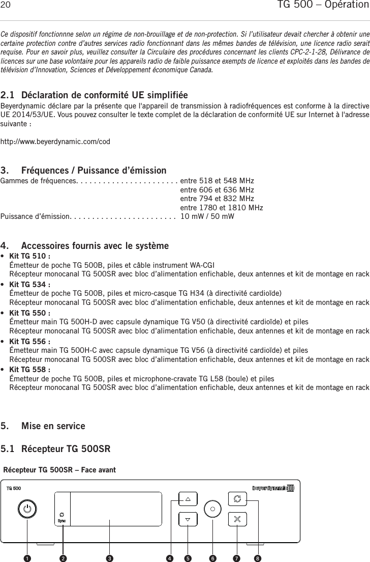 TG 500 – Opération 202.1 Déclaration de conformité UE simplifiéeBeyerdynamic déclare par la présente que l&apos;appareil de transmission à radiofréquences est conforme à la directiveUE 2014/53/UE. Vous pouvez consulter le texte complet de la déclaration de conformité UE sur Internet à l&apos;adressesuivante :http://www.beyerdynamic.com/cod3. Fréquences / Puissance d’émissionGammes de fréquences. . . . . . . . . . . . . . . . . . . . . . . entre 518 et 548 MHzentre 606 et 636 MHzentre 794 et 832 MHzentre 1780 et 1810 MHzPuissance d’émission. . . . . . . . . . . . . . . . . . . . . . . .  10 mW / 50 mW4. Accessoires fournis avec le système •Kit TG 510 :Émetteur de poche TG 500B, piles et câble instrument WA-CGIRécepteur monocanal TG 500SR avec bloc d’alimentation enfichable, deux antennes et kit de montage en rack•Kit TG 534 :Émetteur de poche TG 500B, piles et micro-casque TG H34 (à directivité cardioïde)Récepteur monocanal TG 500SR avec bloc d’alimentation enfichable, deux antennes et kit de montage en rack•Kit TG 550 :Émetteur main TG 500H-D avec capsule dynamique TG V50 (à directivité cardioïde) et pilesRécepteur monocanal TG 500SR avec bloc d’alimentation enfichable, deux antennes et kit de montage en rack•Kit TG 556 :Émetteur main TG 500H-C avec capsule dynamique TG V56 (à directivité cardioïde) et pilesRécepteur monocanal TG 500SR avec bloc d’alimentation enfichable, deux antennes et kit de montage en rack•Kit TG 558 :Émetteur de poche TG 500B, piles et microphone-cravate TG L58 (boule) et pilesRécepteur monocanal TG 500SR avec bloc d’alimentation enfichable, deux antennes et kit de montage en rack5. Mise en service 5.1 Récepteur TG 500SRRécepteur TG 500SR – Face avant Ce dispositif fonctionnne selon un régime de non-brouillage et de non-protection. Si l’utilisateur devait chercher à obtenir unecertaine protection contre d’autres services radio fonctionnant dans les mêmes bandes de télévision, une licence radio serait requise. Pour en savoir plus, veuillez consulter la Circulaire des procédures concernant les clients CPC-2-1-28, Délivrance de licences sur une base volontaire pour les appareils radio de faible puissance exempts de licence et exploités dans les bandes detélévision d’Innovation, Sciences et Développement économique Canada.