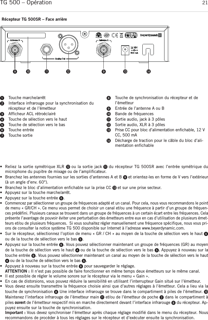 françaisTG 500 – Opération 21• Reliez la sortie symétrique XLR  ou la sortie jack  du récepteur TG 500SR avec l’entrée symétrique du microphone du pupitre de mixage ou de l’amplificateur.• Branchez les antennes fournies sur les sorties d’antennes A et B  et orientez-les en forme de V vers l’extérieur(à un angle d’env. 60°).• Branchez le bloc d’alimentation enfichable sur la prise CC  et sur une prise secteur.• Appuyez sur la touche marche/arrêt. • Appuyez sur la touche entrée . • Commencez par sélectionner un groupe de fréquences adapté et un canal. Pour cela, nous vous recommandons le pointde menu « GR/CH ». Ce menu vous permet de choisir un canal et/ou une fréquence à partir d’un groupe de fréquen-ces prédéfini. Plusieurs canaux se trouvent dans un groupe de fréquences à un certain écart entre les fréquences. Celaprésente l’avantage de pouvoir éviter une perturbation des émetteurs entre eux en cas d’utilisation de plusieurs émet-teurs et/ou de plusieurs fréquences.  Si vous souhaitez régler manuellement une fréquence spécifique, nous vous pri-ons de consulter la notice système TG 500 disponible sur Internet à l’adresse www.beyerdynamic.com. •  Sur le récepteur, sélectionnez l’option de menu « GR / CH » au moyen de la touche de sélection vers le haut ou de la touche de sélection vers le bas . • Appuyez sur la touche entrée . Vous pouvez sélectionner maintenant un groupe de fréquences (GR) au moyende la touche de sélection vers le haut  ou de la touche de sélection vers le bas .Appuyez à nouveau sur latouche entrée . Vous pouvez sélectionner maintenant un canal au moyen de la touche de sélection vers le haut ou de la touche de sélection vers le bas . • Appuyez à nouveau sur la touche entrée pour sauvegarder le réglage.ATTENTION : Il n’est pas possible de faire fonctionner en même temps deux émetteurs sur le même canal. • Il est possible de régler le volume sonore sur le récepteur via le menu « Gain ».• En cas de distorsions, vous pouvez réduire la sensibilité en utilisant l’interrupteur Gain situé sur l’émetteur. • Vous devez ensuite transmettre la fréquence choisie ainsi que d’autres réglages à l’émetteur. Cela a lieu via latouche de synchronisation Une interface infrarouge se trouve dans le compartiment à piles de l’émetteur. Maintenez l’interface infrarouge de l’émetteur main et/ou de l’émetteur de poche dans le compartiment àpiles ouvert de l’émetteur respectif mis en marche directement devant l’interface infrarouge du récepteur. Ap-puyez ensuite sur la touche de synchronisation. Important : Vous devez synchroniser l’émetteur après chaque réglage modifié dans le menu du récepteur. Nousrecommandons de procéder à tous les réglages sur le récepteur et d’exécuter ensuite la synchronisation.Récepteur TG 500SR – Face arrièreTouche marche/arrêtInterface infrarouge pour la synchronisation du récepteur et de l’émetteurAfficheur ACL rétroéclairéTouche de sélection vers le hautTouche de sélection vers le basTouche entréeTouche sortieTouche de synchronisation du récepteur et del’émetteurEntrée de l’antenne A ou BBande de fréquencesSortie audio, jack à 3 pôlesSortie audio, XLR à 3 pôlesPrise CC pour bloc d’alimentation enfichable, 12 VCC, 500 mADécharge de traction pour le câble du bloc d’ali-mentation enfichable     