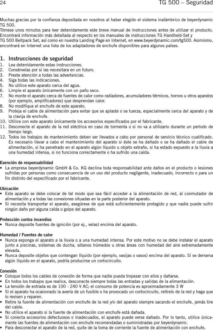 TG 500 – Seguridad24Muchas gracias por la conﬁanza depositada en nosotros al haber elegido el sistema inalámbrico de beyerdynamicTG 500. Tómese unos minutos para leer detenidamente este breve manual de instrucciones antes de utilizar el producto. Encontrará información más detallada al respecto en los manuales de instrucciones TG Handheld-Set y TG 500 Beltpack Set, así como en nuestra Landing Page en Internet, en www.beyerdynamic.com/tg500. Asimismo,encontrará en Internet una lista de los adaptadores de enchufe disponibles para algunos países.1. Instrucciones de seguridad1. Lea detenidamente estas instrucciones.2.  Consérvelas por si las necesitara en un futuro.3.  Preste atención a todas las advertencias.4.  Siga todas las indicaciones.5.  No utilice este aparato cerca del agua.6.  Limpie el aparato únicamente con un paño seco.7.  No monte el aparato cerca de fuentes de calor como radiadores, acumuladores térmicos, hornos u otros aparatos(por ejemplo, ampliﬁcadores) que desprendan calor.8.  No modiﬁque el enchufe de este aparato.  9. Proteja el cable de alimentación para evitar que se aplaste o se tuerza, especialmente cerca del aparato y dela clavija de enchufe.10.  Utilice con este aparato únicamente los accesorios especiﬁcados por el fabricante.11.  Desconecte el aparato de la red eléctrica en caso de tormenta o si no va a utilizarlo durante un período detiempo largo.12.  Todos los trabajos de mantenimiento deben ser llevados a cabo por personal de servicio técnico cualiﬁcado. Es necesario llevar a cabo el mantenimiento del aparato si éste se ha dañado o se ha dañado el cable de alimentación, si ha penetrado en el aparato algún líquido u objeto extraño, si ha estado expuesto a la lluvia auna humedad intensa, si no funciona correctamente o ha sufrido una caída.Exención de responsabilidad• La empresa beyerdynamic GmbH &amp; Co. KG declina toda responsabilidad ante daños en el producto o lesiones sufridas por personas como consecuencia de un uso del producto negligente, inadecuado, incorrecto o para unfin distinto del especificado por el fabricante.Ubicación• Este aparato se debe colocar de tal modo que sea fácil acceder a la alimentación de red, al conmutador de alimentación y a todas las conexiones situadas en la parte posterior del aparato.•  Si necesita transportar el aparato, asegúrese de que está suficientemente protegido y que nadie puede sufrir ningún daño por alguna caída o golpe del aparato.Protección contra incendios• Nunca deposite fuentes de ignición (por ej., velas) encima del aparato.Humedad / Fuentes de calor• Nunca exponga el aparato a la lluvia o a una humedad intensa. Por este motivo no se debe instalar el aparatojunto a piscinas, sistemas de ducha, sótanos húmedos u otras áreas con humedad del aire extremadamente elevada.•  Nunca deposite objetos que contengan líquido (por ejemplo, vasijas o vasos) encima del aparato. Si se derramaalgún líquido en el aparato, podría producirse un cortocircuito.Conexión• Coloque todos los cables de conexión de forma que nadie pueda tropezar con ellos y dañarse.•  En todos los trabajos que realice, desconecte siempre todas las entradas y salidas de la alimentación.• La tensión de entrada es de 100 - 240 V AC; el consumo de potencia es aproximadamente 3 W• Si el aparato ha ocasionado la avería de un fusible o ha provocado un cortocircuito, retírelo de la red y haga quelo revisen y reparen.• Retire la fuente de alimentación con enchufe de la red y/o del aparato siempre sacando el enchufe, jamás tiredel cable. • No utilice el aparato si la fuente de alimentación con enchufe está dañada.• Si conecta accesorios defectuosos o inadecuados, el aparato puede verse dañado. Por lo tanto, utilice única-mente las fuentes de alimentación con enchufe recomendadas o suministradas por beyerdynamic. • Para desconectar el aparato de la red, quite de la toma de corriente la fuente de alimentación con enchufe.
