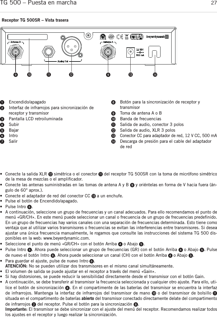 españolTG 500 – Puesta en marcha 27• Conecte la salida XLR  simétrica o el conector  del receptor TG 500SR con la toma de micrófono simétricode la mesa de mezclas o el amplificador.• Conecte las antenas suministradas en las tomas de antena A y B  y oriéntelas en forma de V hacia fuera (án-gulo de 60° aprox.).• Conecte el adaptador de red del conector CC  a un enchufe.• Pulse el botón de Encendido/apagado.• Pulse Intro . • A continuación, seleccione un grupo de frecuencias y un canal adecuados. Para ello recomendamos el punto demenú «GR/CH». En este menú puede seleccionar un canal o frecuencia de un grupo de frecuencias predefinido.En un grupo de frecuencias hay varios canales con una separación de frecuencias determinada. Esto tiene comoventaja que al utilizar varios transmisores o frecuencias se evitan las interferencias entre transmisores. Si deseaajustar una única frecuencia manualmente, le rogamos que consulte las instrucciones del sistema TG 500 dis-ponibles en la web: www.beyerdynamic.com.• Seleccione el punto de menú «GR/CH» con el botón Arriba  o Abajo . • Pulse Intro . Ahora puede seleccionar un grupo de frecuencias (GR) con el botón Arriba  o Abajo .Pulsede nuevo el botón Intro . Ahora puede seleccionar un canal (CH) con el botón Arriba  o Abajo . • Para guardar el ajuste, pulse de nuevo Intro .ATENCIÓN: No se pueden utilizar dos transmisores en el mismo canal simultáneamente.• El volumen de salida se puede ajustar en el receptor a través del menú «Gain».• Si hay distorsiones, se puede reducir la sensibilidad directamente desde el transmisor con el botón Gain. • A continuación, se debe transferir al transmisor la frecuencia seleccionada y cualquier otro ajuste. Para ello, uti-lice el botón de sincronización . En el compartimente de las baterías del transmisor se encuentra la interfazde infrarrojos. Mantenga la interfaz de infrarrojos del transmisor de mano o del transmisor de bolsillo situada en el compartimento de baterías abierto del transmisor conectado directamente delate del compartimentode infrarrojos del receptor. Pulse el botón para la sincronización . Importante: El transmisor se debe sincronizar con el ajuste del menú del receptor. Recomendamos realizar todoslos ajustes en el receptor y luego realizar la sincronización.Receptor TG 500SR – Vista traseraEncendido/apagadoInterfaz de infrarrojos para sincronización de receptor y transmisorPantalla LCD retroiluminadaSubirBajarIntroSalirBotón para la sincronización de receptor y transmisorToma de antena A o BBanda de frecuenciasSalida de audio, conector 3 polosSalida de audio, XLR 3 polosConector CC para adaptador de red, 12 V CC, 500 mADescarga de presión para el cable del adaptadorde red     