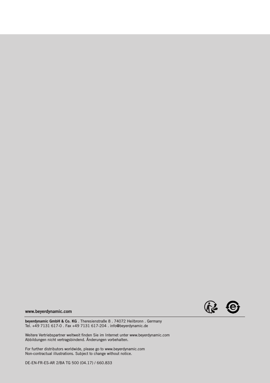 www.beyerdynamic.combeyerdynamic GmbH &amp; Co. KG . Theresienstraße 8 . 74072 Heilbronn . Germany  Tel. +49 7131 617-0 . Fax +49 7131 617-204 . info@beyerdynamic.deWeitere Vertriebspartner weltweit ﬁnden Sie im Internet unter www.beyerdynamic.com Abbildungen nicht vertragsbindend. Änderungen vorbehalten.For further distributors worldwide, please go to www.beyerdynamic.com Non-contractual illustrations. Subject to change without notice.DE-EN-FR-ES-AR 2/BA TG 500 (04.17) / 660.833