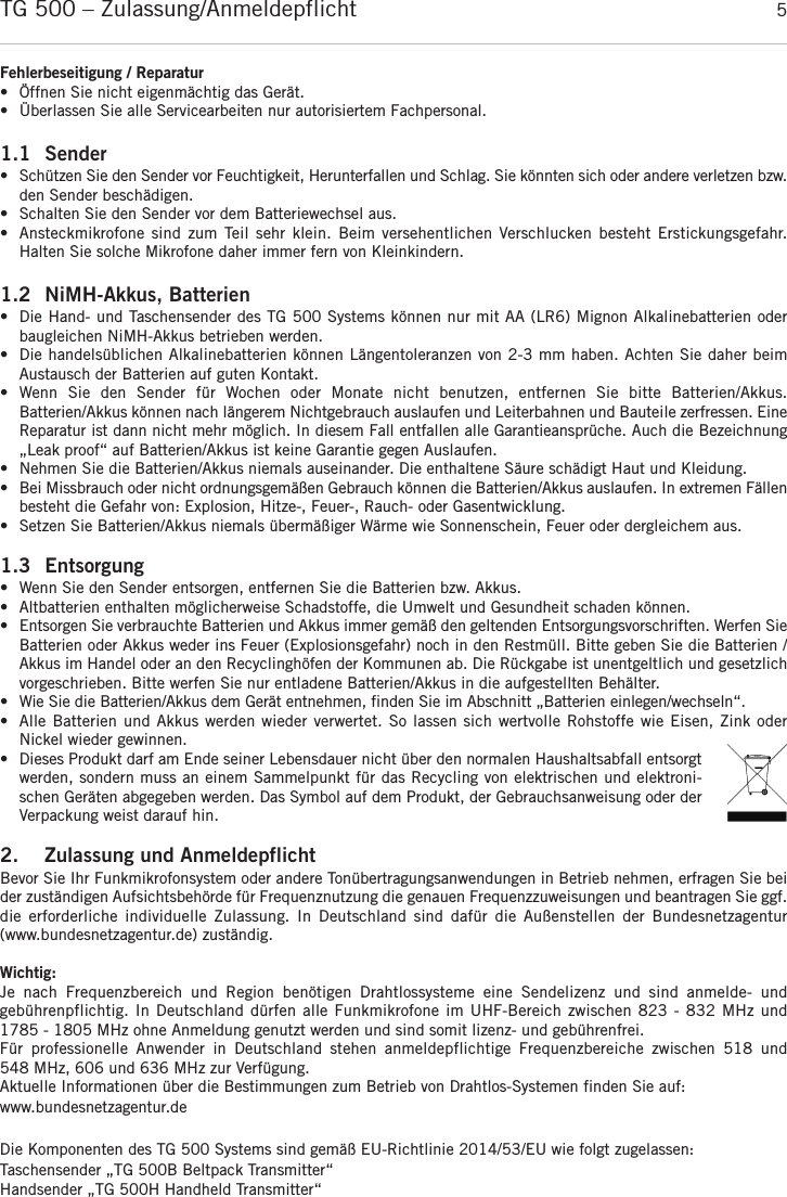TG 500 – Zulassung/Anmeldepflicht 5deutschFehlerbeseitigung / Reparatur•Öffnen Sie nicht eigenmächtig das Gerät.  • Überlassen Sie alle Servicearbeiten nur autorisiertem Fachpersonal.1.1 Sender•  Schützen Sie den Sender vor Feuchtigkeit, Herunterfallen und Schlag. Sie könnten sich oder andere verletzen bzw.den Sender beschädigen.•Schalten Sie den Sender vor dem Batteriewechsel aus.•  Ansteckmikrofone sind  zum  Teil sehr klein. Beim versehentlichen Verschlucken besteht Erstickungsgefahr. Halten Sie solche Mikrofone daher immer fern von Kleinkindern.1.2 NiMH-Akkus, Batterien• Die Hand- und Taschensender des TG 500 Systems können nur mit AA (LR6) Mignon Alkalinebatterien oder baugleichen NiMH-Akkus betrieben werden.• Die handelsüblichen Alkalinebatterien können Längentoleranzen von 2-3 mm haben. Achten Sie daher beim Austausch der Batterien auf guten Kontakt.• Wenn  Sie  den  Sender  für  Wochen  oder  Monate  nicht  benutzen,  entfernen  Sie  bitte  Batterien/Akkus. Batterien/Akkus können nach längerem Nichtgebrauch auslaufen und Leiterbahnen und Bauteile zerfressen. Eine Reparatur ist dann nicht mehr möglich. In diesem Fall entfallen alle Garantieansprüche. Auch die Bezeichnung„Leak proof“ auf Batterien/Akkus ist keine Garantie gegen Auslaufen.• Nehmen Sie die Batterien/Akkus niemals auseinander. Die enthaltene Säure schädigt Haut und Kleidung.• Bei Missbrauch oder nicht ordnungsgemäßen Gebrauch können die Batterien/Akkus auslaufen. In extremen  Fällenbesteht die Gefahr von: Explosion, Hitze-, Feuer-, Rauch- oder Gasentwicklung.• Setzen Sie Batterien/Akkus niemals übermäßiger Wärme wie Sonnenschein, Feuer oder dergleichem aus.1.3 Entsorgung • Wenn Sie den Sender entsorgen, entfernen Sie die Batterien bzw. Akkus. • Altbatterien enthalten möglicherweise Schadstoffe, die Umwelt und Gesundheit schaden können. • Entsorgen Sie verbrauchte Batterien und Akkus immer gemäß den geltenden Entsorgungsvorschriften. Werfen SieBatterien oder Akkus weder ins Feuer (Explosionsgefahr) noch in den Restmüll. Bitte geben Sie die Batterien /Akkus im Handel oder an den Recyclinghöfen der Kommunen ab. Die Rückgabe ist unentgeltlich und gesetzlichvorgeschrieben. Bitte werfen Sie nur entladene Batterien/Akkus in die aufgestellten Behälter. • Wie Sie die Batterien/Akkus dem Gerät entnehmen, finden Sie im Abschnitt „Batterien einlegen/wechseln“.• Alle Batterien und Akkus werden wieder verwertet. So lassen sich wertvolle Rohstoffe wie Eisen, Zink oder Nickel wieder gewinnen.• Dieses Produkt darf am Ende seiner Lebensdauer nicht über den normalen Haushaltsabfall entsorgtwerden, sondern muss an einem Sammelpunkt für das Recycling von elektrischen und elektroni-schen Geräten abgegeben werden. Das Symbol auf dem Produkt, der Gebrauchsanweisung oder derVerpackung weist darauf hin.2. Zulassung und AnmeldepflichtBevor Sie Ihr Funkmikrofonsystem oder andere Tonübertragungsanwendungen in Betrieb nehmen, erfragen Sie beider zuständigen Aufsichtsbehörde für Frequenznutzung die genauen Frequenzzuweisungen und beantragen Sie ggf.die  erforderliche  individuelle  Zulassung.  In  Deutschland  sind  dafür  die  Außenstellen  der  Bundesnetzagentur (www.bundesnetzagentur.de) zuständig. Wichtig: Je  nach  Frequenzbereich  und  Region  benötigen  Drahtlossysteme  eine  Sendelizenz  und  sind  anmelde-  und gebührenpflichtig. In Deutschland dürfen alle Funkmikrofone im UHF-Bereich zwischen 823 - 832 MHz und 1785 - 1805 MHz ohne  Anmeldung genutzt werden und sind somit lizenz- und gebührenfrei.Für  professionelle  Anwender  in  Deutschland  stehen  anmeldepflichtige  Frequenzbereiche  zwischen  518  und 548 MHz, 606 und 636 MHz zur Verfügung.Aktuelle Informationen über die Bestimmungen zum Betrieb von Drahtlos-Systemen finden Sie auf: www.bundesnetzagentur.de Die Komponenten des TG 500 Systems sind gemäß EU-Richtlinie 2014/53/EU wie folgt zugelassen:Taschensender „TG 500B Beltpack Transmitter“Handsender „TG 500H Handheld Transmitter“