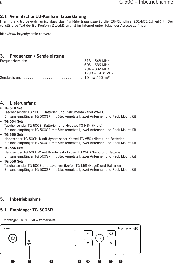 TG 500 – Inbetriebnahme62.1 Vereinfachte EU-KonformitätserklärungHiermit  erklärt  beyerdynamic,  dass  das  Funkübertragungsgerät  die  EU-Richtlinie  2014/53/EU erfüllt.  Der vollständige Text der EU-Konformitätserklärung ist im Internet unter  folgender Adresse zu finden:http://www.beyerdynamic.com/cod3. Frequenzen / SendeleistungFrequenzbereiche. . . . . . . . . . . . . . . . . . . . . . . . . . . 518 – 548 MHz606 – 636 MHz794 – 832 MHz1780 – 1810 MHzSendeleistung. . . . . . . . . . . . . . . . . . . . . . . . . . . . .  10 mW / 50 mW4. Lieferumfang •TG 510 Set:Taschensender TG 500B, Batterien und Instrumentalkabel WA-CGIEinkanalempfänger TG 500SR mit Steckernetzteil, zwei Antennen und Rack Mount Kit •TG 534 Set:Taschensender TG 500B, Batterien und Headset TG H34 (Niere)Einkanalempfänger TG 500SR mit Steckernetzteil, zwei Antennen und Rack Mount Kit •TG 550 Set:Handsender TG 500H-D mit dynamischer Kapsel TG V50 (Niere) und BatterienEinkanalempfänger TG 500SR mit Steckernetzteil, zwei Antennen und Rack Mount Kit •TG 556 Set:Handsender TG 500H-C mit Kondensatorkapsel TG V56 (Niere) und BatterienEinkanalempfänger TG 500SR mit Steckernetzteil, zwei Antennen und Rack Mount Kit •TG 558 Set:Taschensender TG 500B und Lavaliermikrofon TG L58 (Kugel) und BatterienEinkanalempfänger TG 500SR mit Steckernetzteil, zwei Antennen und Rack Mount Kit 5. Inbetriebnahme 5.1 Empfänger TG 500SR Empfänger TG 500SR – Vorderseite