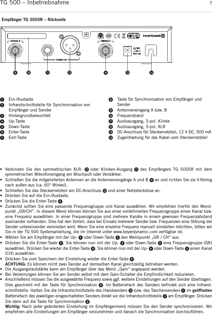 deutschTG 500 – Inbetriebnahme 7• Verbinden Sie  den  symmetrischen  XLR-   oder  Klinken-Ausgang  des  Empfängers  TG  500SR  mit  dem symmetrischen Mikrofoneingang am Mischpult oder Verstärker.• Schließen Sie die mitgelieferten Antennen an die Antenneneingänge A und B  an und richten Sie sie V-förmignach außen aus (ca. 60° Winkel).• Schließen Sie das Steckernetzteil am DC-Anschluss  und einer Netzsteckdose an.• Drücken Sie auf die Ein-/Austaste. • Drücken Sie die Enter-Taste . • Zunächst sollten Sie eine passende Frequenzgruppe und Kanal auswählen. Wir empfehlen hierfür den Menü-punkt „GR/CH“. In diesem Menü können können Sie aus einer vordefinierten  Frequenzgruppe einen Kanal bzw.eine Frequenz auswählen. In einer Frequenzgruppe sind mehrere Kanäle in einem gewissen Frequenzabstandzueinander vorhanden. Dies hat den Vorteil, dass bei Einsatz mehrerer Sender bzw. Frequenzen eine Störung derSender untereinander vermieden wird. Wenn Sie eine einzelne Frequenz manuell einstellen möchten, bitten wirSie in der TG 500 Systemanleitung, die im Internet unter www.beyerdynamic.com verfügbar ist. •  Wählen Sie am Empfänger mit der Up-  oder Down-Taste  den Menüpunkt „GR / CH“ aus. • Drücken Sie die Enter-Taste . Sie können nun mit der Up-  oder Down-Taste  eine Frequenzgruppe (GR)auswählen. Drücken Sie wieder die Enter-Taste . Sie können nun mit der Up-  oder Down-Taste  einen Kanal(CH) auswählen. • Drücken Sie zum Speichern der Einstellung wieder die Enter-Taste .ACHTUNG: Es können nicht zwei Sender auf demselben Kanal gleichzeitig betrieben werden. • Die Ausgangslautstärke kann am Empfänger über das Menü „Gain“ angepasst werden.• Bei Verzerrungen können Sie am Sender selbst mit dem Gain-Schalter die Empfindlichkeit reduzieren. • Anschließend müssen Sie die ausgewählte Frequenz sowie ggf. weitere Einstellungen auf den Sender übertragen.Dies geschieht mit der Taste für Synchronisation . Im Batteriefach des Senders befindet sich eine Infrarot-schnittstelle. Halten Sie die Infrarotschnittstelle des Handsenders bzw. des Taschensenders im geöffnetenBatteriefach des jeweiligen eingeschalteten Senders direkt vor die Infrarotschnittstelle am  Empfänger. DrückenSie dann auf die Taste für Synchronisation . Wichtig: Nach jeder geänderten Einstellung im Empfängermenü müssen Sie den Sender synchronisieren. Wirempfehlen alle Einstellungen am Empfänger vorzunehmen und danach die Synchronisation durchzuführen.     Empfänger TG 500SR – RückseiteEin-/AustasteInfrarotschnittstelle für Synchronisation von Empfänger und SenderHintergrundbeleuchtetUp-TasteDown-TasteEnter-TasteExit-TasteTaste für Synchronisation von Empfänger und SenderAntenneneingang A bzw. BFrequenzbandAudioausgang, 3-pol. KlinkeAudioausgang, 3-pol. XLRDC-Anschluss für Steckernetzteil, 12 V DC, 500 mAZugentlastung für das Kabel vom Steckernetzteil