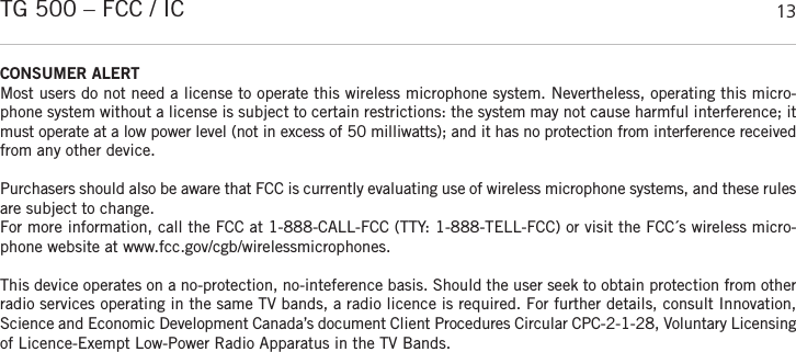 englishTG 500 – FCC / IC 13CONSUMER ALERTMost users do not need a license to operate this wireless microphone system. Nevertheless, operating this micro-phone system without a license is subject to certain restrictions: the system may not cause harmful interference; itmust operate at a low power level (not in excess of 50 milliwatts); and it has no protection from interference receivedfrom any other device. Purchasers should also be aware that FCC is currently evaluating use of wireless microphone systems, and these rulesare subject to change. For more information, call the FCC at 1-888-CALL-FCC (TTY: 1-888-TELL-FCC) or visit the FCC´s wireless micro-phone website at www.fcc.gov/cgb/wirelessmicrophones.This device operates on a no-protection, no-inteference basis. Should the user seek to obtain protection from otherradio services operating in the same TV bands, a radio licence is required. For further details, consult Innovation,Science and Economic Development Canada’s document Client Procedures Circular CPC-2-1-28, Voluntary  Licensingof Licence-Exempt Low-Power Radio Apparatus in the TV Bands.