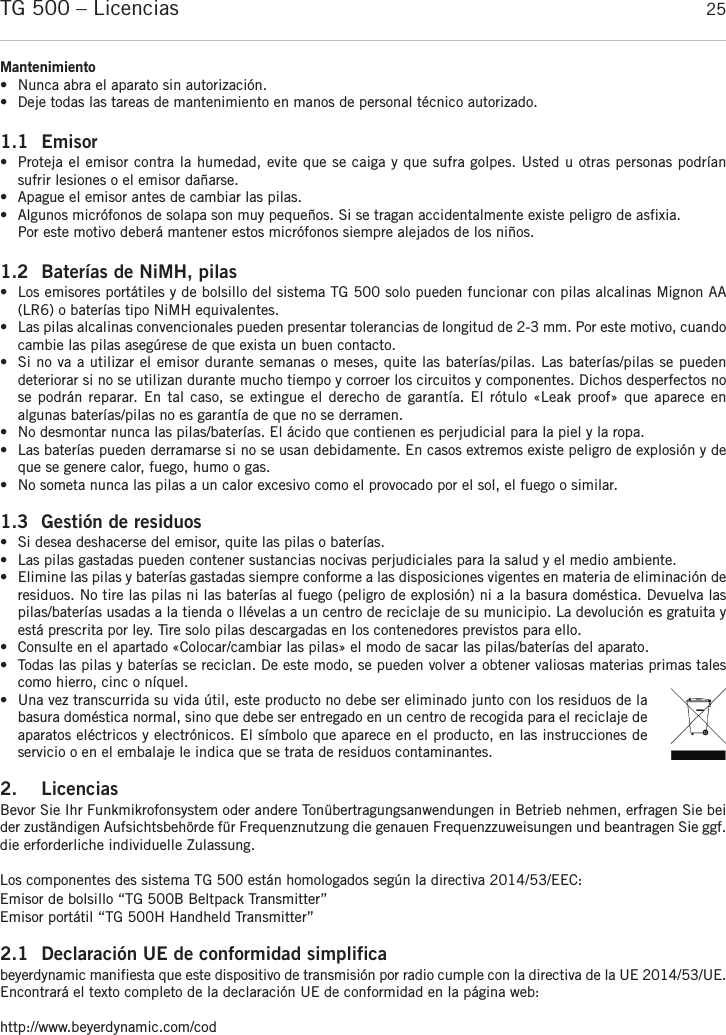 españolTG 500 – Licencias 25Mantenimiento•Nunca abra el aparato sin autorización.   •Deje todas las tareas de mantenimiento en manos de personal técnico autorizado.1.1 Emisor•  Proteja el emisor contra la humedad, evite que se caiga y que sufra golpes. Usted u otras personas podrían sufrir lesiones o el emisor dañarse.• Apague el emisor antes de cambiar las pilas.•  Algunos micrófonos de solapa son muy pequeños. Si se tragan accidentalmente existe peligro de asfixia. Por este motivo deberá mantener estos micrófonos siempre alejados de los niños.1.2 Baterías de NiMH, pilas• Los emisores portátiles y de bolsillo del sistema TG 500 solo pueden funcionar con pilas alcalinas Mignon AA(LR6) o baterías tipo NiMH equivalentes.• Las pilas alcalinas convencionales pueden presentar tolerancias de longitud de 2-3 mm. Por este motivo, cuandocambie las pilas asegúrese de que exista un buen contacto.• Si no va a utilizar el emisor durante semanas o meses, quite las baterías/pilas. Las baterías/pilas se pueden deteriorar si no se utilizan durante mucho tiempo y corroer los circuitos y componentes. Dichos desperfectos nose podrán reparar. En tal caso, se extingue el derecho de garantía. El rótulo «Leak proof» que aparece en algunas baterías/pilas no es garantía de que no se derramen.• No desmontar nunca las pilas/baterías. El ácido que contienen es perjudicial para la piel y la ropa.• Las baterías pueden derramarse si no se usan debidamente. En casos extremos existe peligro de explosión y deque se genere calor, fuego, humo o gas.• No someta nunca las pilas a un calor excesivo como el provocado por el sol, el fuego o similar.1.3 Gestión de residuos • Si desea deshacerse del emisor, quite las pilas o baterías. • Las pilas gastadas pueden contener sustancias nocivas perjudiciales para la salud y el medio ambiente. • Elimine las pilas y baterías gastadas siempre conforme a las disposiciones vigentes en materia de eliminación deresiduos. No tire las pilas ni las baterías al fuego (peligro de explosión) ni a la basura doméstica. Devuelva laspilas/baterías usadas a la tienda o llévelas a un centro de reciclaje de su municipio. La devolución es gratuita yestá prescrita por ley. Tire solo pilas descargadas en los contenedores previstos para ello. • Consulte en el apartado «Colocar/cambiar las pilas» el modo de sacar las pilas/baterías del aparato.• Todas las pilas y baterías se reciclan. De este modo, se pueden volver a obtener valiosas materias primas talescomo hierro, cinc o níquel.• Una vez transcurrida su vida útil, este producto no debe ser eliminado junto con los residuos de labasura doméstica normal, sino que debe ser entregado en un centro de recogida para el reciclaje deaparatos eléctricos y electrónicos. El símbolo que aparece en el producto, en las instrucciones de servicio o en el embalaje le indica que se trata de residuos contaminantes.2. LicenciasBevor Sie Ihr Funkmikrofonsystem oder andere Tonübertragungsanwendungen in Betrieb nehmen, erfragen Sie beider zuständigen Aufsichtsbehörde für Frequenznutzung die genauen Frequenzzuweisungen und beantragen Sie ggf.die erforderliche individuelle Zulassung.Los componentes des sistema TG 500 están homologados según la directiva 2014/53/EEC:Emisor de bolsillo “TG 500B Beltpack Transmitter”Emisor portátil “TG 500H Handheld Transmitter”2.1 Declaración UE de conformidad simplificabeyerdynamic manifiesta que este dispositivo de transmisión por radio cumple con la directiva de la UE 2014/53/UE.Encontrará el texto completo de la declaración UE de conformidad en la página web:http://www.beyerdynamic.com/cod