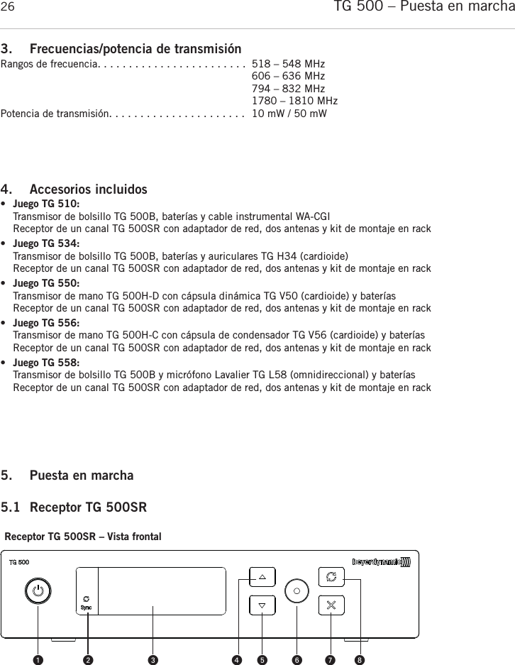 TG 500 – Puesta en marcha263. Frecuencias/potencia de transmisiónRangos de frecuencia. . . . . . . . . . . . . . . . . . . . . . . .  518 – 548 MHz606 – 636 MHz794 – 832 MHz1780 – 1810 MHzPotencia de transmisión. . . . . . . . . . . . . . . . . . . . . .  10 mW / 50 mW4. Accesorios incluidos •Juego TG 510:Transmisor de bolsillo TG 500B, baterías y cable instrumental WA-CGIReceptor de un canal TG 500SR con adaptador de red, dos antenas y kit de montaje en rack•Juego TG 534:Transmisor de bolsillo TG 500B, baterías y auriculares TG H34 (cardioide)Receptor de un canal TG 500SR con adaptador de red, dos antenas y kit de montaje en rack•Juego TG 550:Transmisor de mano TG 500H-D con cápsula dinámica TG V50 (cardioide) y bateríasReceptor de un canal TG 500SR con adaptador de red, dos antenas y kit de montaje en rack•Juego TG 556:Transmisor de mano TG 500H-C con cápsula de condensador TG V56 (cardioide) y bateríasReceptor de un canal TG 500SR con adaptador de red, dos antenas y kit de montaje en rack•Juego TG 558:Transmisor de bolsillo TG 500B y micrófono Lavalier TG L58 (omnidireccional) y bateríasReceptor de un canal TG 500SR con adaptador de red, dos antenas y kit de montaje en rack5. Puesta en marcha 5.1 Receptor TG 500SRReceptor TG 500SR – Vista frontal 