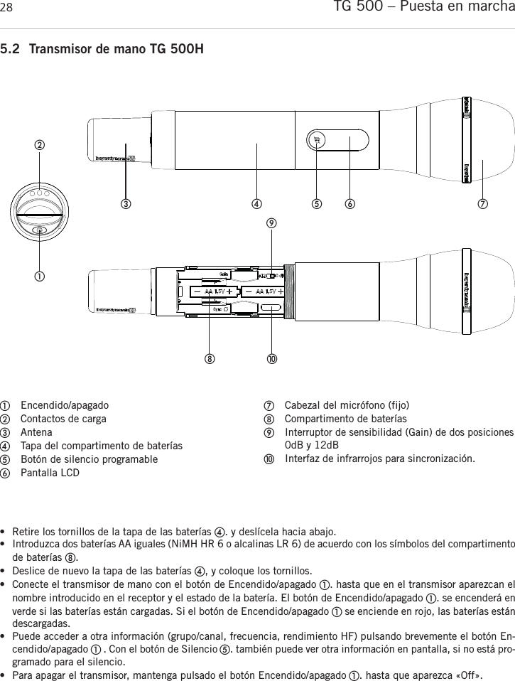 TG 500 – Puesta en marcha 28Encendido/apagadoContactos de cargaAntenaTapa del compartimento de bateríasBotón de silencio programablePantalla LCDCabezal del micrófono (fijo)Compartimento de bateríasInterruptor de sensibilidad (Gain) de dos posiciones0dB y 12dBInterfaz de infrarrojos para sincronización.5.2 Transmisor de mano TG 500H• Retire los tornillos de la tapa de las baterías . y deslícela hacia abajo.• Introduzca dos baterías AA iguales (NiMH HR 6 o alcalinas LR 6) de acuerdo con los símbolos del compartimentode baterías .• Deslice de nuevo la tapa de las baterías , y coloque los tornillos.• Conecte el transmisor de mano con el botón de Encendido/apagado . hasta que en el transmisor aparezcan elnombre introducido en el receptor y el estado de la batería. El botón de Encendido/apagado . se encenderá enverde si las baterías están cargadas. Si el botón de Encendido/apagado se enciende en rojo, las baterías estándescargadas.• Puede acceder a otra información (grupo/canal, frecuencia, rendimiento HF) pulsando brevemente el botón En-cendido/apagado  . Con el botón de Silencio . también puede ver otra información en pantalla, si no está pro-gramado para el silencio.• Para apagar el transmisor, mantenga pulsado el botón Encendido/apagado . hasta que aparezca «Off».   