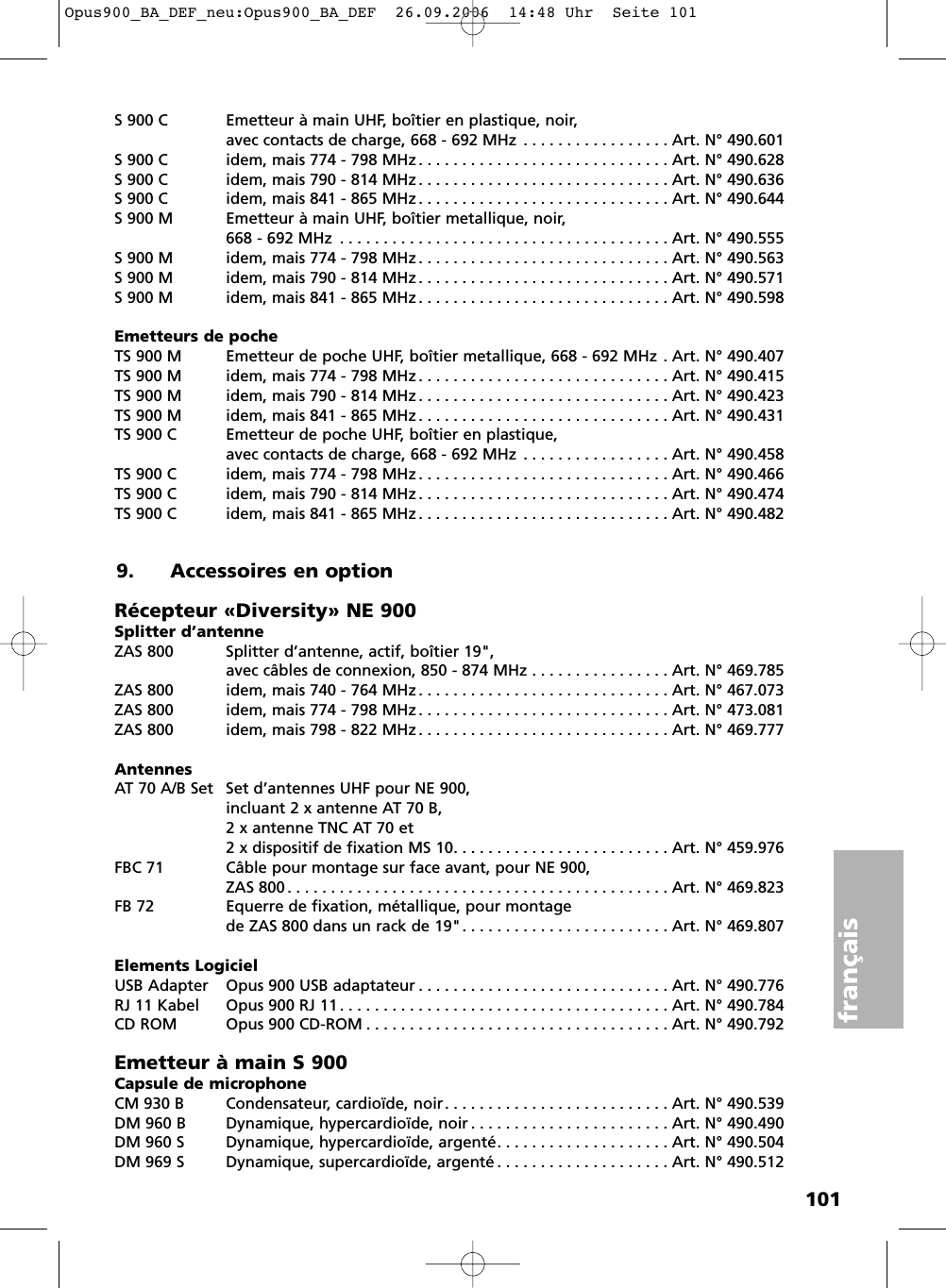 101françaisS 900 C Emetteur à main UHF, boîtier en plastique, noir, avec contacts de charge, 668 - 692 MHz . . . . . . . . . . . . . . . . . Art. N° 490.601S 900 C idem, mais 774 - 798 MHz . . . . . . . . . . . . . . . . . . . . . . . . . . . . . Art. N° 490.628S 900 C idem, mais 790 - 814 MHz . . . . . . . . . . . . . . . . . . . . . . . . . . . . . Art. N° 490.636S 900 C idem, mais 841 - 865 MHz . . . . . . . . . . . . . . . . . . . . . . . . . . . . . Art. N° 490.644S 900 M Emetteur à main UHF, boîtier metallique, noir, 668 - 692 MHz . . . . . . . . . . . . . . . . . . . . . . . . . . . . . . . . . . . . . . Art. N° 490.555S 900 M idem, mais 774 - 798 MHz . . . . . . . . . . . . . . . . . . . . . . . . . . . . . Art. N° 490.563S 900 M idem, mais 790 - 814 MHz . . . . . . . . . . . . . . . . . . . . . . . . . . . . . Art. N° 490.571S 900 M idem, mais 841 - 865 MHz . . . . . . . . . . . . . . . . . . . . . . . . . . . . . Art. N° 490.598Emetteurs de pocheTS 900 M Emetteur de poche UHF, boîtier metallique, 668 - 692 MHz . Art. N° 490.407TS 900 M idem, mais 774 - 798 MHz . . . . . . . . . . . . . . . . . . . . . . . . . . . . . Art. N° 490.415TS 900 M idem, mais 790 - 814 MHz . . . . . . . . . . . . . . . . . . . . . . . . . . . . . Art. N° 490.423TS 900 M idem, mais 841 - 865 MHz . . . . . . . . . . . . . . . . . . . . . . . . . . . . . Art. N° 490.431TS 900 C  Emetteur de poche UHF, boîtier en plastique,avec contacts de charge, 668 - 692 MHz . . . . . . . . . . . . . . . . . Art. N° 490.458TS 900 C idem, mais 774 - 798 MHz . . . . . . . . . . . . . . . . . . . . . . . . . . . . . Art. N° 490.466TS 900 C idem, mais 790 - 814 MHz . . . . . . . . . . . . . . . . . . . . . . . . . . . . . Art. N° 490.474TS 900 C idem, mais 841 - 865 MHz . . . . . . . . . . . . . . . . . . . . . . . . . . . . . Art. N° 490.4829. Accessoires en optionRécepteur «Diversity» NE 900Splitter d’antenneZAS 800 Splitter d’antenne, actif, boîtier 19&quot;, avec câbles de connexion, 850 - 874 MHz . . . . . . . . . . . . . . . . Art. N° 469.785ZAS 800 idem, mais 740 - 764 MHz . . . . . . . . . . . . . . . . . . . . . . . . . . . . . Art. N° 467.073ZAS 800 idem, mais 774 - 798 MHz . . . . . . . . . . . . . . . . . . . . . . . . . . . . . Art. N° 473.081ZAS 800 idem, mais 798 - 822 MHz . . . . . . . . . . . . . . . . . . . . . . . . . . . . . Art. N° 469.777AntennesAT 70 A/B Set Set d’antennes UHF pour NE 900, incluant 2 x antenne AT 70 B,2 x antenne TNC AT 70 et 2 x dispositif de fixation MS 10. . . . . . . . . . . . . . . . . . . . . . . . . Art. N° 459.976FBC 71 Câble pour montage sur face avant, pour NE 900, ZAS 800 . . . . . . . . . . . . . . . . . . . . . . . . . . . . . . . . . . . . . . . . . . . . Art. N° 469.823FB 72 Equerre de fixation, métallique, pour montagede ZAS 800 dans un rack de 19&quot;. . . . . . . . . . . . . . . . . . . . . . . . Art. N° 469.807Elements LogicielUSB Adapter Opus 900 USB adaptateur . . . . . . . . . . . . . . . . . . . . . . . . . . . . . Art. N° 490.776RJ 11 Kabel Opus 900 RJ 11 . . . . . . . . . . . . . . . . . . . . . . . . . . . . . . . . . . . . . . Art. N° 490.784CD ROM Opus 900 CD-ROM . . . . . . . . . . . . . . . . . . . . . . . . . . . . . . . . . . . Art. N° 490.792Emetteur à main S 900Capsule de microphoneCM 930 B Condensateur, cardioïde, noir. . . . . . . . . . . . . . . . . . . . . . . . . . Art. N° 490.539DM 960 B Dynamique, hypercardioïde, noir . . . . . . . . . . . . . . . . . . . . . . . Art. N° 490.490DM 960 S Dynamique, hypercardioïde, argenté. . . . . . . . . . . . . . . . . . . . Art. N° 490.504DM 969 S Dynamique, supercardioïde, argenté . . . . . . . . . . . . . . . . . . . . Art. N° 490.512Opus900_BA_DEF_neu:Opus900_BA_DEF  26.09.2006  14:48 Uhr  Seite 101