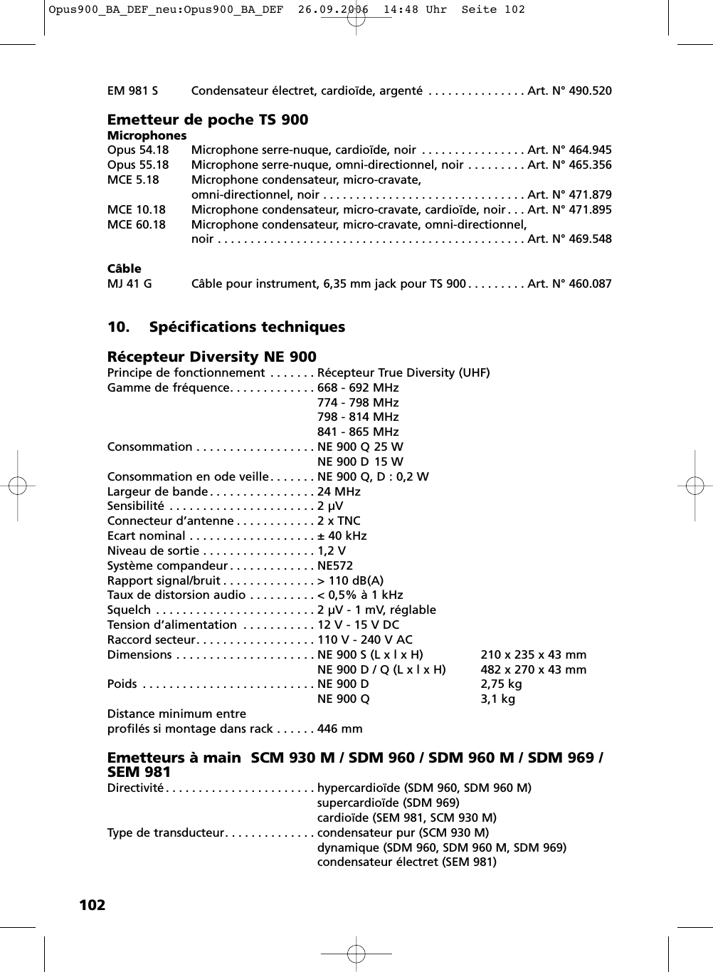 102EM 981 S Condensateur électret, cardioïde, argenté . . . . . . . . . . . . . . . Art. N° 490.520Emetteur de poche TS 900MicrophonesOpus 54.18 Microphone serre-nuque, cardioïde, noir . . . . . . . . . . . . . . . . Art. N° 464.945Opus 55.18 Microphone serre-nuque, omni-directionnel, noir . . . . . . . . . Art. N° 465.356MCE 5.18 Microphone condensateur, micro-cravate, omni-directionnel, noir . . . . . . . . . . . . . . . . . . . . . . . . . . . . . . . Art. N° 471.879MCE 10.18 Microphone condensateur, micro-cravate, cardioïde, noir . . . Art. N° 471.895MCE 60.18 Microphone condensateur, micro-cravate, omni-directionnel, noir . . . . . . . . . . . . . . . . . . . . . . . . . . . . . . . . . . . . . . . . . . . . . . . Art. N° 469.548CâbleMJ 41 G Câble pour instrument, 6,35 mm jack pour TS 900 . . . . . . . . . Art. N° 460.08710. Spécifications techniques Récepteur Diversity NE 900Principe de fonctionnement . . . . . . . Récepteur True Diversity (UHF)Gamme de fréquence. . . . . . . . . . . . . 668 - 692 MHz774 - 798 MHz798 - 814 MHz841 - 865 MHzConsommation . . . . . . . . . . . . . . . . . . NE 900 Q 25 WNE 900 D 15 WConsommation en ode veille. . . . . . . NE 900 Q, D : 0,2 WLargeur de bande . . . . . . . . . . . . . . . . 24 MHzSensibilité . . . . . . . . . . . . . . . . . . . . . . 2 µVConnecteur d’antenne . . . . . . . . . . . . 2 x TNCEcart nominal . . . . . . . . . . . . . . . . . . . ± 40 kHzNiveau de sortie . . . . . . . . . . . . . . . . . 1,2 VSystème compandeur . . . . . . . . . . . . . NE572Rapport signal/bruit . . . . . . . . . . . . . . &gt; 110 dB(A)Taux de distorsion audio . . . . . . . . . . &lt; 0,5% à 1 kHzSquelch . . . . . . . . . . . . . . . . . . . . . . . . 2 µV - 1 mV, réglableTension d’alimentation  . . . . . . . . . . . 12 V - 15 V DCRaccord secteur. . . . . . . . . . . . . . . . . . 110 V - 240 V ACDimensions . . . . . . . . . . . . . . . . . . . . . NE 900 S (L x l x H) 210 x 235 x 43 mmNE 900 D / Q (L x l x H) 482 x 270 x 43 mmPoids . . . . . . . . . . . . . . . . . . . . . . . . . . NE 900 D 2,75 kgNE 900 Q 3,1 kgDistance minimum entreprofilés si montage dans rack . . . . . . 446 mmEmetteurs à main  SCM 930 M / SDM 960 / SDM 960 M / SDM 969 /SEM 981Directivité . . . . . . . . . . . . . . . . . . . . . . . hypercardioïde (SDM 960, SDM 960 M)supercardioïde (SDM 969)cardioïde (SEM 981, SCM 930 M)Type de transducteur. . . . . . . . . . . . . . condensateur pur (SCM 930 M)dynamique (SDM 960, SDM 960 M, SDM 969)condensateur électret (SEM 981)Opus900_BA_DEF_neu:Opus900_BA_DEF  26.09.2006  14:48 Uhr  Seite 102