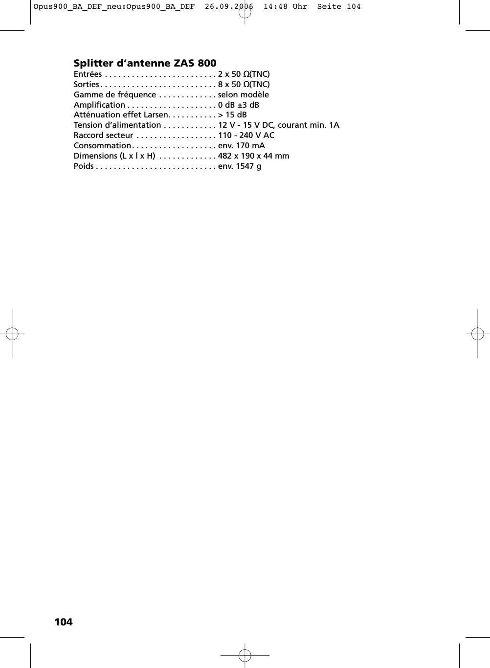 104Splitter d’antenne ZAS 800Entrées . . . . . . . . . . . . . . . . . . . . . . . . . 2 x 50 Ω(TNC)Sorties . . . . . . . . . . . . . . . . . . . . . . . . . . 8 x 50 Ω(TNC)Gamme de fréquence . . . . . . . . . . . . . selon modèleAmplification . . . . . . . . . . . . . . . . . . . . 0 dB ±3 dBAtténuation effet Larsen. . . . . . . . . . . &gt; 15 dBTension d’alimentation . . . . . . . . . . . . 12 V - 15 V DC, courant min. 1ARaccord secteur . . . . . . . . . . . . . . . . . . 110 - 240 V ACConsommation. . . . . . . . . . . . . . . . . . . env. 170 mADimensions (L x l x H) . . . . . . . . . . . . . 482 x 190 x 44 mmPoids . . . . . . . . . . . . . . . . . . . . . . . . . . . env. 1547 gOpus900_BA_DEF_neu:Opus900_BA_DEF  26.09.2006  14:48 Uhr  Seite 104