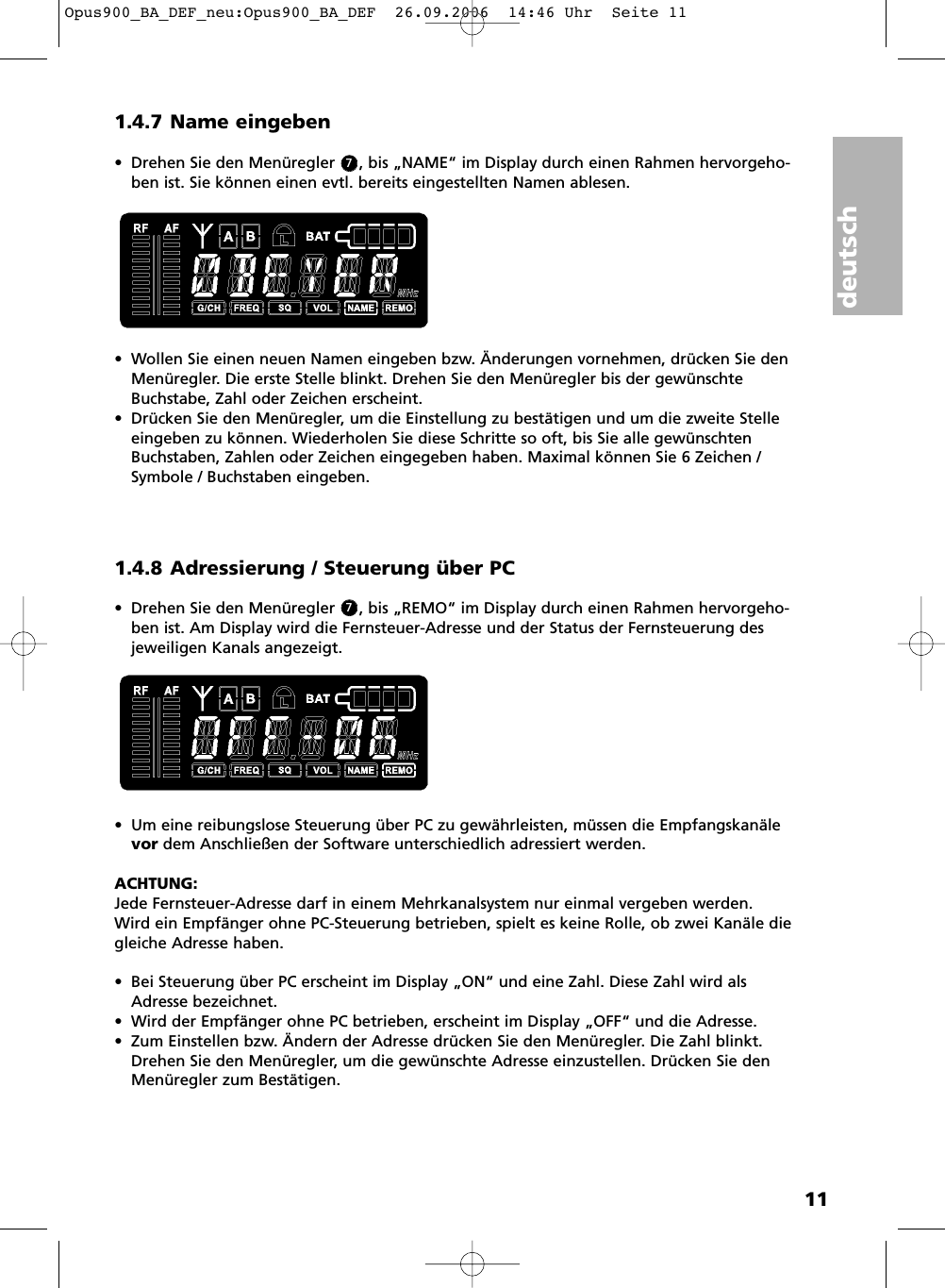 deutsch111.4.7 Name eingeben• Drehen Sie den Menüregler     , bis „NAME“ im Display durch einen Rahmen hervorgeho-ben ist. Sie können einen evtl. bereits eingestellten Namen ablesen. • Wollen Sie einen neuen Namen eingeben bzw. Änderungen vornehmen, drücken Sie denMenüregler. Die erste Stelle blinkt. Drehen Sie den Menüregler bis der gewünschteBuchstabe, Zahl oder Zeichen erscheint. • Drücken Sie den Menüregler, um die Einstellung zu bestätigen und um die zweite Stelleeingeben zu können. Wiederholen Sie diese Schritte so oft, bis Sie alle gewünschtenBuchstaben, Zahlen oder Zeichen eingegeben haben. Maximal können Sie 6 Zeichen /Symbole / Buchstaben eingeben.1.4.8 Adressierung / Steuerung über PC• Drehen Sie den Menüregler     , bis „REMO“ im Display durch einen Rahmen hervorgeho-ben ist. Am Display wird die Fernsteuer-Adresse und der Status der Fernsteuerung desjeweiligen Kanals angezeigt. • Um eine reibungslose Steuerung über PC zu gewährleisten, müssen die Empfangskanälevor dem Anschließen der Software unterschiedlich adressiert werden.ACHTUNG:Jede Fernsteuer-Adresse darf in einem Mehrkanalsystem nur einmal vergeben werden.Wird ein Empfänger ohne PC-Steuerung betrieben, spielt es keine Rolle, ob zwei Kanäle diegleiche Adresse haben.• Bei Steuerung über PC erscheint im Display „ON“ und eine Zahl. Diese Zahl wird alsAdresse bezeichnet.• Wird der Empfänger ohne PC betrieben, erscheint im Display „OFF“ und die Adresse.• Zum Einstellen bzw. Ändern der Adresse drücken Sie den Menüregler. Die Zahl blinkt.Drehen Sie den Menüregler, um die gewünschte Adresse einzustellen. Drücken Sie denMenüregler zum Bestätigen.77Opus900_BA_DEF_neu:Opus900_BA_DEF  26.09.2006  14:46 Uhr  Seite 11