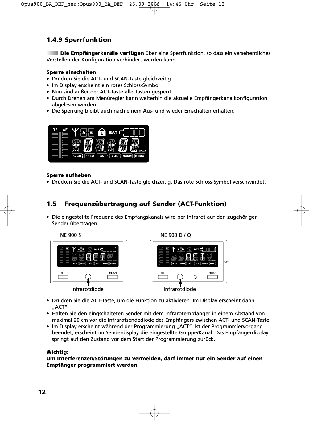 121.4.9 SperrfunktionDie Empfängerkanäle verfügen über eine Sperrfunktion, so dass ein versehentlichesVerstellen der Konfiguration verhindert werden kann.Sperre einschalten• Drücken Sie die ACT- und SCAN-Taste gleichzeitig.• Im Display erscheint ein rotes Schloss-Symbol• Nun sind außer der ACT-Taste alle Tasten gesperrt. • Durch Drehen am Menüregler kann weiterhin die aktuelle Empfängerkanalkonfigurationabgelesen werden.• Die Sperrung bleibt auch nach einem Aus- und wieder Einschalten erhalten.Sperre aufheben• Drücken Sie die ACT- und SCAN-Taste gleichzeitig. Das rote Schloss-Symbol verschwindet.1.5 Frequenzübertragung auf Sender (ACT-Funktion)• Die eingestellte Frequenz des Empfangskanals wird per Infrarot auf den zugehörigenSender übertragen.• Drücken Sie die ACT-Taste, um die Funktion zu aktivieren. Im Display erscheint dann„ACT“.• Halten Sie den eingschalteten Sender mit dem Infrarotempfänger in einem Abstand vonmaximal 20 cm vor die Infrarotsendediode des Empfängers zwischen ACT- und SCAN-Taste.• Im Display erscheint während der Programmierung „ACT“. Ist der Programmiervorgangbeendet, erscheint im Senderdisplay die eingestellte Gruppe/Kanal. Das Empfänger displayspringt auf den Zustand vor dem Start der Programmierung zurück.Wichtig:Um Interferenzen/Störungen zu vermeiden, darf immer nur ein Sender auf einenEmpfänger programmiert werden.NE 900 S NE 900 D / QInfrarotdiode InfrarotdiodeOpus900_BA_DEF_neu:Opus900_BA_DEF  26.09.2006  14:46 Uhr  Seite 12