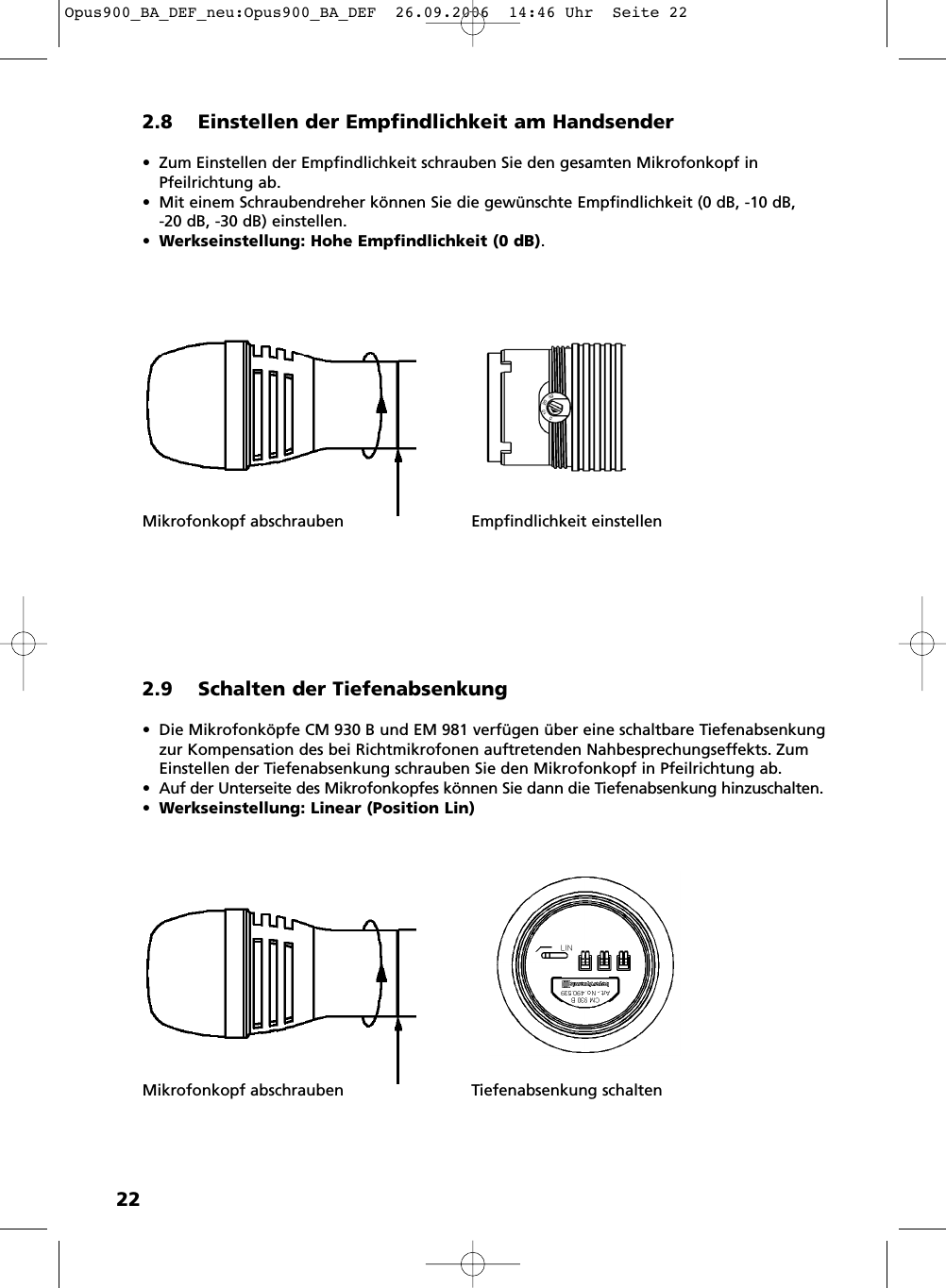 222.8 Einstellen der Empfindlichkeit am Handsender• Zum Einstellen der Empfindlichkeit schrauben Sie den gesamten Mikro fon kopf inPfeilrichtung ab.• Mit einem Schraubendreher können Sie die gewünschte Empfindlichkeit (0 dB, -10 dB, -20 dB, -30 dB) einstellen.•Werkseinstellung: Hohe Empfindlichkeit (0 dB).Mikrofonkopf abschrauben Empfindlichkeit einstellen2.9 Schalten der Tiefenabsenkung• Die Mikrofonköpfe CM 930 B und EM 981 verfügen über eine schaltbare Tiefenabsenkungzur Kompensation des bei Richtmikrofonen auftretenden Nahbesprechungseffekts. ZumEinstellen der Tiefenabsenkung schrauben Sie den Mikro fon kopf in Pfeilrichtung ab.• Auf der Unterseite des Mikrofonkopfes können Sie dann die Tiefenabsenkung hinzuschalten.•Werkseinstellung: Linear (Position Lin)Mikrofonkopf abschrauben Tiefenabsenkung schaltenOpus900_BA_DEF_neu:Opus900_BA_DEF  26.09.2006  14:46 Uhr  Seite 22