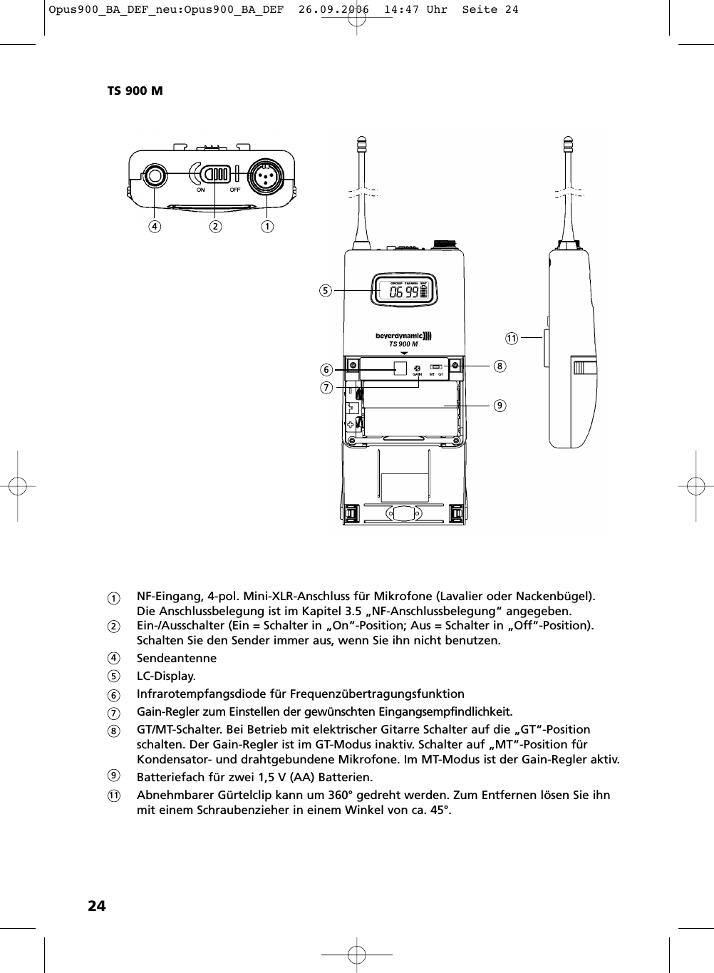 24NF-Eingang, 4-pol. Mini-XLR-Anschluss für Mikrofone (Lavalier oder Nackenbügel). Die Anschlussbelegung ist im Kapitel 3.5 „NF-Anschlussbelegung“ angegeben.Ein-/Ausschalter (Ein = Schalter in „On“-Position; Aus = Schalter in „Off“-Position).Schalten Sie den Sender immer aus, wenn Sie ihn nicht benutzen.Sendeantenne LC-Display.Infrarotempfangsdiode für FrequenzübertragungsfunktionGain-Regler zum Einstellen der gewünschten Eingangsempfindlichkeit.GT/MT-Schalter. Bei Betrieb mit elektrischer Gitarre Schalter auf die „GT“-Position schalten. Der Gain-Regler ist im GT-Modus inaktiv. Schalter auf „MT“-Position für Kondensator- und drahtgebundene Mikrofone. Im MT-Modus ist der Gain-Regler aktiv.Batteriefach für zwei 1,5 V (AA) Batterien.Abnehmbarer Gürtelclip kann um 360° gedreht werden. Zum Entfernen lösen Sie ihn mit einem Schraubenzieher in einem Winkel von ca. 45°. TS 900 M12456789111245678119Opus900_BA_DEF_neu:Opus900_BA_DEF  26.09.2006  14:47 Uhr  Seite 24