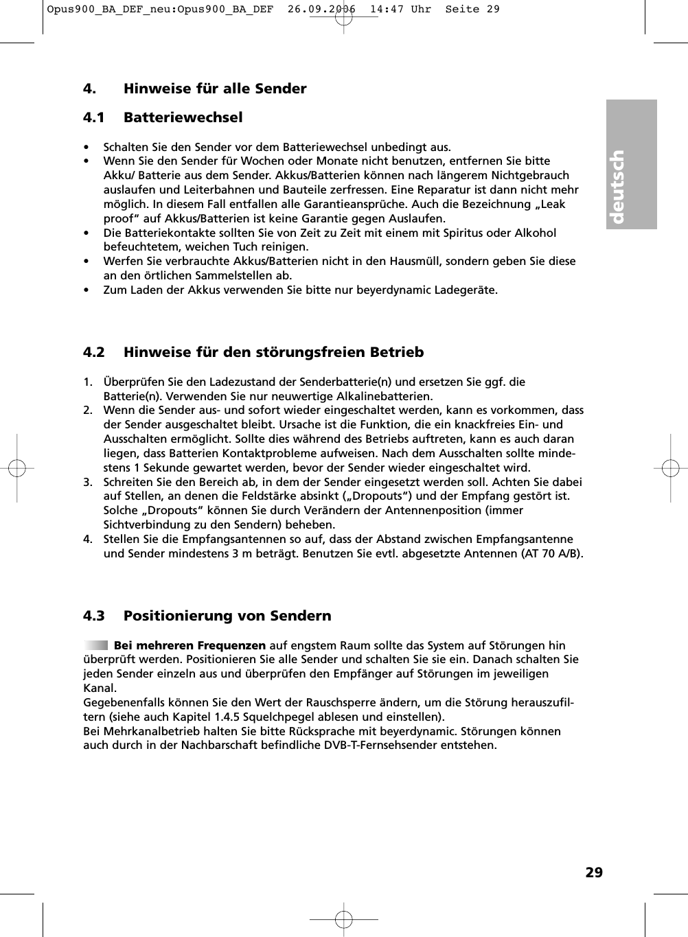 deutsch294. Hinweise für alle Sender4.1 Batteriewechsel• Schalten Sie den Sender vor dem Batteriewechsel unbedingt aus.• Wenn Sie den Sender für Wochen oder Monate nicht benutzen, entfernen Sie bitteAkku/ Batterie aus dem Sender. Akkus/Batterien können nach längerem Nichtgebrauchauslaufen und Leiterbahnen und Bauteile zerfressen. Eine Reparatur ist dann nicht mehrmöglich. In diesem Fall entfallen alle Garantieansprüche. Auch die Bezeichnung „Leakproof“ auf Akkus/Batterien ist keine Garantie gegen Auslaufen.• Die Batteriekontakte sollten Sie von Zeit zu Zeit mit einem mit Spiritus oder Alkoholbefeuchtetem, weichen Tuch reinigen.• Werfen Sie verbrauchte Akkus/Batterien nicht in den Hausmüll, sondern geben Sie diesean den örtlichen Sammelstellen ab.• Zum Laden der Akkus verwenden Sie bitte nur beyerdynamic Ladegeräte.4.2 Hinweise für den störungsfreien Betrieb1. Überprüfen Sie den Ladezustand der Senderbatterie(n) und ersetzen Sie ggf. dieBatterie(n). Verwenden Sie nur neuwertige Alkalinebatterien.2. Wenn die Sender aus- und sofort wieder eingeschaltet werden, kann es vorkommen, dassder Sender ausgeschaltet bleibt. Ursache ist die Funktion, die ein knackfreies Ein- undAusschalten ermöglicht. Sollte dies während des Betriebs auftreten, kann es auch daranliegen, dass Batterien Kontaktprobleme aufweisen. Nach dem Ausschalten sollte minde-stens 1 Sekunde gewartet werden, bevor der Sender wieder eingeschaltet wird.3. Schreiten Sie den Bereich ab, in dem der Sender eingesetzt werden soll. Achten Sie dabeiauf Stellen, an denen die Feldstärke absinkt („Dropouts“) und der Empfang gestört ist.Solche „Dropouts“ können Sie durch Verändern der Antennenposition (immerSichtverbindung zu den Sendern) beheben.4. Stellen Sie die Empfangsantennen so auf, dass der Abstand zwischen Empfangsantenneund Sender mindestens 3 m beträgt. Benutzen Sie evtl. abgesetzte Antennen (AT 70 A/B).4.3 Positionierung von SendernBei mehreren Frequenzen auf engstem Raum sollte das System auf Störungen hinüberprüft werden. Positionieren Sie alle Sender und schalten Sie sie ein. Danach schalten Siejeden Sender einzeln aus und überprüfen den Empfänger auf Störungen im jeweiligenKanal.Gegebenenfalls können Sie den Wert der Rauschsperre ändern, um die Störung herauszufil-tern (siehe auch Kapitel 1.4.5 Squelchpegel ablesen und einstellen).Bei Mehrkanalbetrieb halten Sie bitte Rücksprache mit beyerdynamic. Störungen könnenauch durch in der Nachbarschaft befindliche DVB-T-Fernsehsender entstehen.Opus900_BA_DEF_neu:Opus900_BA_DEF  26.09.2006  14:47 Uhr  Seite 29